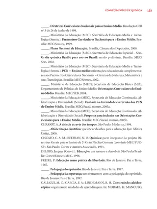 135CONHECIMENTOS DE QUÍMICA
_____. Diretrizes Curriculares Nacionais para o Ensino Médio, Resolução CEB
no
3 de 26 de junho de 1998.
_____. Ministério da Educação (MEC), Secretaria de Educação Média e Tecno-
lógica (Semtec). Parâmetros Curriculares Nacionais para o Ensino Médio. Bra-
sília: MEC/Semtec, 1999.
_____. Plano Nacional de Educação. Brasília, Câmara dos Deputados, 2000.
_____. Ministério da Educação (MEC), Secretaria de Educação Especial – Sees.
Graﬁa química Braille para uso no Brasil: versão preliminar. Brasília: MEC/
Sees, 2002.
_____. Ministério da Educação (MEC), Secretaria de Educação Média e Tecno-
lógica (Semtec). PCN + Ensino médio: orientações educacionais complementa-
res aos Parâmetros Curriculares Nacionais – Ciências da Natureza, Matemática e
suas Tecnologias. Brasília: MEC/Semtec, 2002.
_____. Ministério da Educação (MEC), Secretaria de Educação Básica (SEB),
Departamento de Políticas de Ensino Médio. Orientações Curriculares do Ensi-
no Médio. Brasília: MEC/SEB, 2004.
_____. Ministério da Educação (MEC), Secretaria de Educação Continuada, Al-
fabetização e Diversidade (Secad). Unidade na diversidade e a revisão dos PCN
do Ensino Médio. Brasília: MEC/Secad, mimeo, 2005a.
_____. Ministério da Educação (MEC), Secretaria de Educação Continuada, Al-
fabetização e Diversidade (Secad). Proposta para inclusão nas Orientações Cur-
riculares para o Ensino Médio. Brasília: MEC/Secad, mimeo, 2005b.
CHASSOT, A. A ciência através dos tempos. São Paulo: Moderna, 1994.
_____. Alfabetização cientíﬁca: questões e desaﬁos para a educação. Ijuí: Editora
Unijuí, 2000.
CISCATO, C. A. M.; BELTRAN, N. O. Química: parte integrante do projeto Di-
retrizes Gerais para o Ensino de 2º Grau Núcleo Comum (convênio MEC/PUC-
SP). São Paulo: Cortez e Autores Associados, 1991.
DELORS, Jacques (Coord.). Educação: um tesouro a descobrir. São Paulo/Brasí-
lia: Cortez/Unesco/MEC, 1998.
FREIRE, P. Educação como prática da liberdade. Rio de Janeiro: Paz e Terra,
1967.
_____. Pedagogia do oprimido. Rio de Janeiro: Paz e Terra, 1987.
_____. Pedagogia da esperança: um reencontro com a pedagogia do oprimido.
Rio de Janeiro: Paz e Terra, 1992.
GALIAZZI, M. C.; GARCIA, F. A.; LINDEMANN, R. H. Construindo caleidos-
cópios: organizando unidades de aprendizagem. In: MORAES, R.; MANCUSO,
 