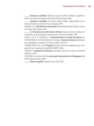 137CONHECIMENTOS DE QUÍMICA
_____. Química e sociedade: cálculos, soluções e estética. Módulo 4, suplemen-
tado com o Guia do Professor. São Paulo: Nova Geração, 2004.
_____. Química e sociedade. Vol. único, ensino médio, suplementado com o
Guia do Professor. São Paulo: Nova Geração, 2005.
SCHÖN, D. A. The Reﬂective Practitioner: How Professionals Think in Accion.
New York: Basic Books, 1983.
_____. La formación de profesionales reﬂexivos: hacia un nuevo diseño de la
enseñanza y el aprendizage en las profesiones. Barcelona: Paidós, 1987.
SILVA, L. H. A. S.; ZANON, L. B. Experimentação no ensino de ciências. In:
SCHNETZER, R. P.; ARAGÃO, R. M. R. (Orgs.). Ensino de ciências: fundamen-
tos e abordagens. Campinas: V Gráﬁca, 2000, p. 120-153.
SCHNETZLER, R. P. et alii. Proquim: Projeto de Ensino de Química para o Se-
gundo Grau. Campinas: Capes/MEC/PADCT, 1986.
VANIN, J.A. Alquimistas e químicos: o passado, o presente e o futuro. São Paulo:
Moderna, 1994.
VIGOTSKI, Lev Semenovich.A construção do pensamento e da linguagem. São
Paulo: Martins Fontes, 2001.
_____. Obras escogidas I. Madrid: Visor Dist, 1997.
 