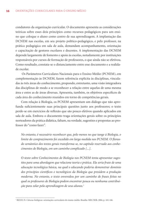 16 ORIENTAÇÕES CURRICULARES PARA O ENSINO MÉDIO
condutores da organização curricular. O documento apresenta as considerações
teóricas sobre esses dois princípios como recursos pedagógicos para um ensi-
no que coloque o aluno como centro de sua aprendizagem. A implantação das
DCNEM nas escolas, em seu projeto político-pedagógico, e pelo professor, na
prática pedagógica em sala de aula, demandam acompanhamento, orientação
e capacitação de gestores escolares e docentes. A implementação das DCNEM
depende largamente de fomento e apoio às escolas, notadamente por instituições
responsáveis por cursos de formação de professores, o que ainda não se efetivou.
Como resultado, constata-se o distanciamento entre esse documento e a realida-
de escolar.
Os Parâmetros Curriculares Nacionais para o Ensino Médio (PCNEM), em
complementação às DCNEM, fazem referência explícita às disciplinas, vincula-
das às três áreas do conhecimento, propondo, entretanto, uma visão integradora
das disciplinas de modo a se reconhecer a relação entre aquelas de uma mesma
área e entre as de áreas diversas. Apresenta, também, os objetivos especíﬁcos de
cada área do conhecimento reunidos em torno de competências gerais.
Com relação à Biologia, os PCNEM apresentam um diálogo que não apro-
funda suﬁcientemente suas principais questões junto aos professores; o texto
perde-se em exercícios de reﬂexão que são pouco efetivos quando aplicados em
sala de aula. Embora o documento traga orientações gerais sobre os princípios
norteadores da prática didática, faltam, na verdade, sugestões e propostas ao pro-
fessor do “como fazer”.
No entanto, é necessário reconhecer que, pelo menos no que tange à Biologia, o
limite do comprazimento foi excedido em larga medida nos PCNEM. O ﬂorea-
do semântico dos textos gerais transforma-se, no capítulo reservado aos conhe-
cimentos de Biologia, em um caminho complicado [...].
O texto sobre Conhecimentos de Biologia nos PCNEM tenta apresentar suges-
tões para uma abordagem que relacione teoria e prática. Ela seria fruto de uma
educação tecnológica básica, na qual o educando poderia demonstrar domínio
dos princípios cientíﬁcos e tecnológicos da Biologia que presidem a produção
moderna. No entanto, o texto enveredou por um caminho de frases feitas no
qual os professores de Biologia podem encontrar pouca ou nenhuma contribui-
ção para zelar pela aprendizagem de seus alunos.1
1
BIZZO, N. Ciências biológicas: orientações curriculares do ensino médio. Brasília: MEC/SEB, 2004, p. 165-166.
 