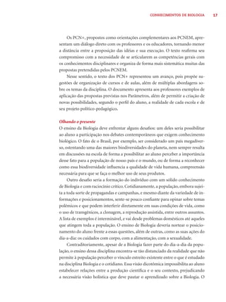 17CONHECIMENTOS DE BIOLOGIA
Os PCN+, propostos como orientações complementares aos PCNEM, apre-
sentam um diálogo direto com os professores e os educadores, tornando menor
a distância entre a proposição das idéias e sua execução. O texto reaﬁrma seu
compromisso com a necessidade de se articularem as competências gerais com
os conhecimentos disciplinares e organiza de forma mais sistemática muitas das
propostas pretendidas pelos PCNEM.
Nesse sentido, o texto dos PCN+ representou um avanço, pois propõe su-
gestões de organização de cursos e de aulas, além de múltiplas abordagens so-
bre os temas da disciplina. O documento apresenta aos professores exemplos de
aplicação das propostas previstas nos Parâmetros, além de permitir a criação de
novas possibilidades, segundo o perﬁl do aluno, a realidade de cada escola e de
seu projeto político-pedagógico.
Olhando o presente
O ensino da Biologia deve enfrentar alguns desaﬁos: um deles seria possibilitar
ao aluno a participação nos debates contemporâneos que exigem conhecimento
biológico. O fato de o Brasil, por exemplo, ser considerado um país megadiver-
so, ostentando uma das maiores biodiversidades do planeta, nem sempre resulta
em discussões na escola de forma a possibilitar ao aluno perceber a importância
desse fato para a população de nosso país e o mundo, ou de forma a reconhecer
como essa biodiversidade inﬂuencia a qualidade de vida humana, compreensão
necessária para que se faça o melhor uso de seus produtos.
Outro desaﬁo seria a formação do indivíduo com um sólido conhecimento
de Biologia e com raciocínio crítico. Cotidianamente, a população, embora sujei-
ta a toda sorte de propagandas e campanhas, e mesmo diante da variedade de in-
formações e posicionamentos, sente-se pouco conﬁante para opinar sobre temas
polêmicos e que podem interferir diretamente em suas condições de vida, como
o uso de transgênicos, a clonagem, a reprodução assistida, entre outros assuntos.
A lista de exemplos é interminável, e vai desde problemas domésticos até aqueles
que atingem toda a população. O ensino de Biologia deveria nortear o posicio-
namento do aluno frente a essas questões, além de outras, como as suas ações do
dia-a-dia: os cuidados com corpo, com a alimentação, com a sexualidade.
Contraditoriamente, apesar de a Biologia fazer parte do dia-a-dia da popu-
lação, o ensino dessa disciplina encontra-se tão distanciado da realidade que não
permite à população perceber o vínculo estreito existente entre o que é estudado
na disciplina Biologia e o cotidiano. Essa visão dicotômica impossibilita ao aluno
estabelecer relações entre a produção cientíﬁca e o seu contexto, prejudicando
a necessária visão holística que deve pautar o aprendizado sobre a Biologia. O
 