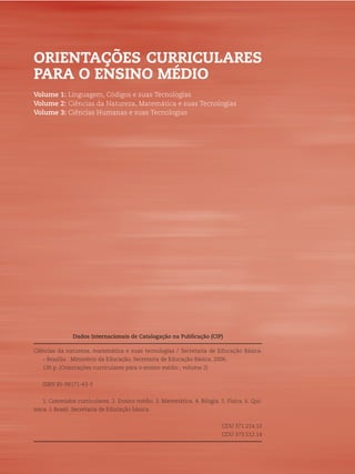 2 ORIENTAÇÕES CURRICULARES PARA O ENSINO MÉDIO
Dados Internacionais de Catalogação na Publicação (CIP)
Ciências da natureza, matemática e suas tecnologias / Secretaria de Educação Básica.
– Brasília : Ministério da Educação, Secretaria de Educação Básica, 2006.
135 p. (Orientações curriculares para o ensino médio ; volume 2)
ISBN 85-98171-43-3
1. Conteúdos curriculares. 2. Ensino médio. 3. Matemática. 4. Bilogia. 5. Física. 6. Quí-
mica. I. Brasil. Secretaria de Educação básica.
CDU 371.214.12
CDU 373.512.14
ORIENTAÇÕES CURRICULARES
PARA O ENSINO MÉDIO
Volume 1: Linguagem, Códigos e suas Tecnologias
Volume 2: Ciências da Natureza, Matemática e suas Tecnologias
Volume 3: Ciências Humanas e suas Tecnologias
 