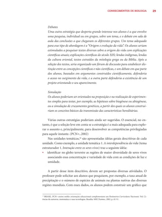 29CONHECIMENTOS DE BIOLOGIA
Debates
Uma outra estratégia que desperta grande interesse nos alunos é a que envolve
uma pesquisa, individual ou em grupos, sobre um tema, e o debate em sala de
aula das conclusões a que chegaram os diferentes grupos. Um tema adequado
para esse tipo de abordagem é a “Origem e evolução da vida”. Os alunos seriam
estimulados a pesquisar textos diversos sobre a origem da vida com explicações
cientíﬁcas atuais; explicações cientíﬁcas do século XIX; lendas indígenas, lendas
da cultura oriental, textos extraídos da mitologia grega ou da Bíblia. Após a
seleção dos textos, seria organizado um fórum de discussão para estabelecer dis-
tinção entre as concepções cientíﬁcas e não cientíﬁcas, e um debate em que parte
dos alunos, baseados em argumentos construídos cientiﬁcamente, defenderia
o acaso no surgimento da vida, e a outra parte defenderia a existência de um
projeto orientando o seu aparecimento.
Simulação
Os alunos poderiam ser orientados na proposição e na realização de experimen-
tos simples para testar, por exemplo, as hipóteses sobre biogênese ou abiogênese,
ou a simulação de cruzamentos genéticos, a partir dos quais os alunos construi-
riam os conceitos básicos da transmissão das características hereditárias.
Várias outras estratégias poderiam ainda ser sugeridas. O essencial, no en-
tanto, é que a seleção leve em conta se a estratégia é a mais adequada para explo-
rar o assunto e, principalmente, para desenvolver as competências privilegiadas
para aquele instante. (PCN+, 2002)
Nas unidades temáticas,12
são apresentadas idéias gerais descritivas de cada
unidade. Como exemplo, a unidade temática 1. A interdependência da vida (tema
estruturador 1. Interação entre os seres vivos) traz a seguinte idéia:
• identiﬁcar no globo terrestre as regiões de maior diversidade de seres vivos
associando essa concentração e variedade de vida com as condições de luz e
umidade.
A partir desse item descritivo, devem ser propostas diversas atividades. O
professor pode solicitar aos alunos que pesquisem, por exemplo, a taxa anual de
precipitação e o número de espécies de animais ou plantas nativas das diversas
regiões mundiais. Com esses dados, os alunos podem construir um gráﬁco que
12
BRASIL. PCN+ ensino médio: orientações educacionais complementares aos Parâmetros Curriculares Nacionais. Vol. Ci-
ências da natureza, matemática e suas tecnologias. Brasília: MEC/Semtec, 2002, p. 42-51.
 