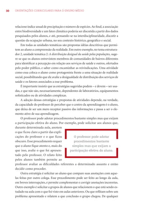 30 ORIENTAÇÕES CURRICULARES PARA O ENSINO MÉDIO
relacione índice anual de precipitação e número de espécies.Ao ﬁnal,a associação
entre biodiversidade e um fator climático poderia ser discutida a partir dos dados
pesquisados pelos alunos, e até, pensando-se na interdisciplinaridade, discutir a
questão da ocupação urbana, no seu contexto histórico, geográﬁco e social.
Em todas as unidades temáticas são propostas idéias descritivas que permi-
tem ao aluno a compreensão da realidade. Em outro exemplo, no tema estrutura-
dor 2, unidade temática 2: A distribuição desigual da saúde pelas populações, suge-
re-se que os alunos entrevistem membros de comunidades de bairros diferentes
para identiﬁcar a percepção em relação aos serviços de saúde e outros, ofertados
pelo poder público, e saber como encaminhar as reivindicações. Uma atividade
como essa coloca o aluno como protagonista frente a uma situação de realidade
social, possibilitando que ele avalie a desigualdade de distribuição dos serviços de
saúde e os fatores associados a esse problema.
É importante insistir que as estratégias sugeridas podem – e devem – ser usa-
das, e que não são, necessariamente, dependentes de laboratórios, equipamentos
soﬁsticados ou de atividades complexas.
A adoção dessas estratégias e propostas de atividades depende, na verdade,
da capacidade do professor de perceber que o centro da aprendizagem é o aluno,
que deixa de ser um mero receptor passivo das informações e passa a ser o ele-
mento ativo de sua aprendizagem.
O professor pode adotar procedimentos bastante simples mas que exijam
a participação efetiva do aluno. Por exemplo, pode solicitar aos alunos que,
durante determinada aula, anotem
o que ficou claro a partir das expli-
cações do professor e o que ficou
obscuro. Esse procedimento requer
que o aluno fique atento e, mais do
que isso, avalie o que foi apresen-
tado pelo professor. O relato feito
pelos alunos também permite ao
professor avaliar as dificuldades referentes a determinado assunto e então
decidir como proceder.
Outra estratégia é solicitar ao aluno que compare suas anotações com aque-
las feitas por outro colega. Esse procedimento pode ser feito ao longo da aula,
em breves interrupções, e permite complementar e corrigir anotações incorretas.
Outro exemplo é solicitar a grupos de alunos que relacionem o que está sendo es-
tudado na aula com o que foi visto em aulas anteriores. Ou que reﬂitam sobre um
problema apresentado e relatem a que conclusão o grupo chegou. De qualquer
O professor pode adotar
procedimentos bastante
simples mas que exijam a
participação efetiva do aluno.
 