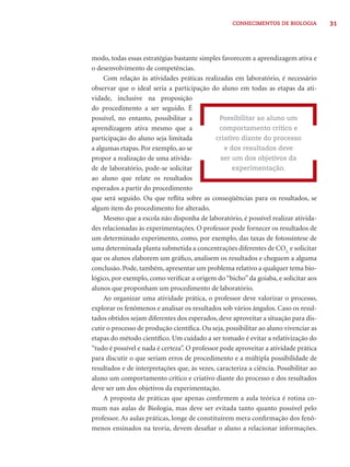 31CONHECIMENTOS DE BIOLOGIA
modo, todas essas estratégias bastante simples favorecem a aprendizagem ativa e
o desenvolvimento de competências.
Com relação às atividades práticas realizadas em laboratório, é necessário
observar que o ideal seria a participação do aluno em todas as etapas da ati-
vidade, inclusive na proposição
do procedimento a ser seguido. É
possível, no entanto, possibilitar a
aprendizagem ativa mesmo que a
participação do aluno seja limitada
a algumas etapas. Por exemplo, ao se
propor a realização de uma ativida-
de de laboratório, pode-se solicitar
ao aluno que relate os resultados
esperados a partir do procedimento
que será seguido. Ou que reﬂita sobre as conseqüências para os resultados, se
algum item do procedimento for alterado.
Mesmo que a escola não disponha de laboratório, é possível realizar ativida-
des relacionadas às experimentações. O professor pode fornecer os resultados de
um determinado experimento, como, por exemplo, das taxas de fotossíntese de
uma determinada planta submetida a concentrações diferentes de CO2,
e solicitar
que os alunos elaborem um gráﬁco, analisem os resultados e cheguem a alguma
conclusão. Pode, também, apresentar um problema relativo a qualquer tema bio-
lógico, por exemplo, como veriﬁcar a origem do “bicho” da goiaba, e solicitar aos
alunos que proponham um procedimento de laboratório.
Ao organizar uma atividade prática, o professor deve valorizar o processo,
explorar os fenômenos e analisar os resultados sob vários ângulos. Caso os resul-
tados obtidos sejam diferentes dos esperados, deve aproveitar a situação para dis-
cutir o processo de produção cientíﬁca. Ou seja, possibilitar ao aluno vivenciar as
etapas do método cientíﬁco. Um cuidado a ser tomado é evitar a relativização do
“tudo é possível e nada é certeza”. O professor pode aproveitar a atividade prática
para discutir o que seriam erros de procedimento e a múltipla possibilidade de
resultados e de interpretações que, às vezes, caracteriza a ciência. Possibilitar ao
aluno um comportamento crítico e criativo diante do processo e dos resultados
deve ser um dos objetivos da experimentação.
A proposta de práticas que apenas conﬁrmem a aula teórica é rotina co-
mum nas aulas de Biologia, mas deve ser evitada tanto quanto possível pelo
professor. As aulas práticas, longe de constituírem mera conﬁrmação dos fenô-
menos ensinados na teoria, devem desaﬁar o aluno a relacionar informações.
Possibilitar ao aluno um
comportamento crítico e
criativo diante do processo
e dos resultados deve
ser um dos objetivos da
experimentação.
 