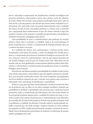 34 ORIENTAÇÕES CURRICULARES PARA O ENSINO MÉDIO
duzir o educando à compreensão dos fundamentos cientíﬁco-tecnológicos dos
processos produtivos, relacionando a teoria com a prática, outro dos objetivos
do ensino médio. Por um lado, temas próprios da Biologia fazem parte cada vez
mais do dia-a-dia das pessoas e das decisões que devem tomar, individual ou co-
letivamente. Por outro lado, existe um grande distanciamento entre a realidade
dos alunos, da sala de aula e do próprio professor e a forma como se pretende
que a apropriação desse conhecimento se faça. Por forma, entenda-se aqui não
somente a maneira como assuntos e conteúdos são apresentados, mas também as
condições estruturais e pedagógicas para fazê-lo.
Uma possibilidade de ação é o estabelecimento, pelo professor, de vínculos
diretos e claros entre o conteúdo e a realidade. Trata-se da contextualização. O
ponto de partida para o estudo e a compreensão da Biologia, portanto, deve ser
o contexto do aluno e da escola.
Se a realidade dos alunos, seus conhecimentos e vivências prévias, forem
considerados como ponto de partida, o ensino da Biologia fará sentido para o
aluno e a compreensão dos processos e fenômenos biológicos será possível e efe-
tiva. Concorre a favor da contextualização o fato de que estamos inseridos em
um mundo biológico, mais do que isso, fazemos parte dele. Além disso, em um
mundo cada vez mais globalizado, acontecimentos distantes podem afetar dire-
tamente a vida do aluno e constituir pontos de partida para tornar os conteúdos
biológicos mais atraentes.
Dessa forma,não faltam exemplos e possibilidades de trabalho.Existe,porém,
uma ressalva importante: contextualizar, aqui, não signiﬁca meramente exempli-
ﬁcar com situações vividas pelos alunos. São muito freqüentes, principalmente
nos livros didáticos, situações em que o contexto serve apenas como acessório à
informação e não como ponto de partida para o aprendizado.
Destaca-se que, para que haja contextualização, o primeiro movimento deve
ser do professor, que, ao olhar ao seu redor, consegue reconhecer situações que
possibilitem ou facilitem o aprendizado. Esse processo, para o qual não existem
protocolos, requer a reorganização das informações. Em uma escola situada em
área de grande produção agropecuária, a realidade dos alunos será uma, e os as-
suntos usados como pontos de partida para a contextualização serão diferentes,
por exemplo, dos de uma escola situada no meio de uma grande metrópole, onde
os problemas e a realidade são distintos. Contudo, ambas as escolas poderão tra-
balhar conceitos que vão desde ecologia e impacto humano no meio ambiente
até mutações no DNA, usando prioritariamente exemplos e situações de sua rea-
lidade. Daí ser fundamental a participação do professor na elaboração do projeto
político-pedagógico da escola.
 