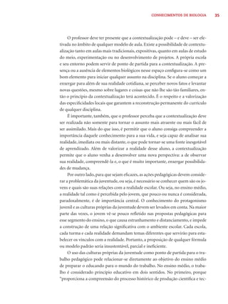 35CONHECIMENTOS DE BIOLOGIA
O professor deve ter presente que a contextualização pode – e deve – ser efe-
tivada no âmbito de qualquer modelo de aula. Existe a possibilidade de contextu-
alização tanto em aulas mais tradicionais, expositivas, quanto em aulas de estudo
do meio, experimentação ou no desenvolvimento de projetos. A própria escola
e seu entorno podem servir de ponto de partida para a contextualização. A pre-
sença ou a ausência de elementos biológicos nesse espaço conﬁgura-se como um
bom elemento para iniciar qualquer assunto na disciplina. Se o aluno começar a
enxergar para além de sua realidade cotidiana, se perceber novos fatos e levantar
novas questões, mesmo sobre lugares e coisas que não lhe são tão familiares, en-
tão o princípio da contextualização terá acontecido. É o respeito e a valorização
das especiﬁcidades locais que garantem a reconstrução permanente do currículo
de qualquer disciplina.
É importante, também, que o professor perceba que a contextualização deve
ser realizada não somente para tornar o assunto mais atraente ou mais fácil de
ser assimilado. Mais do que isso, é permitir que o aluno consiga compreender a
importância daquele conhecimento para a sua vida, e seja capaz de analisar sua
realidade, imediata ou mais distante, o que pode tornar-se uma fonte inesgotável
de aprendizado. Além de valorizar a realidade desse aluno, a contextualização
permite que o aluno venha a desenvolver uma nova perspectiva: a de observar
sua realidade, compreendê-la e, o que é muito importante, enxergar possibilida-
des de mudança.
Por outro lado, para que sejam eﬁcazes, as ações pedagógicas devem conside-
rar a problemática da juventude, ou seja, é necessário se conhecer quem são os jo-
vens e quais são suas relações com a realidade escolar. Ou seja, no ensino médio,
a realidade tal como é percebida pelo jovem, que pouco ou nunca é considerada,
paradoxalmente, é de importância central. O conhecimento do protagonismo
juvenil e as culturas próprias da juventude devem ser levados em conta. Na maior
parte das vezes, o jovem vê-se pouco reﬂetido nas propostas pedagógicas para
esse segmento do ensino, o que causa estranhamento e distanciamento, e impede
a construção de uma relação signiﬁcativa com o ambiente escolar. Cada escola,
cada turma e cada realidade demandam temas diferentes que servirão para esta-
belecer os vínculos com a realidade. Portanto, a proposição de qualquer fórmula
ou modelo padrão seria insustentável, parcial e ineﬁciente.
O uso das culturas próprias da juventude como ponto de partida para o tra-
balho pedagógico pode relacionar-se diretamente ao objetivo do ensino médio
de preparar o educando para o mundo do trabalho. No ensino médio, o traba-
lho é considerado princípio educativo em dois sentidos. No primeiro, porque
“proporciona a compreensão do processo histórico de produção cientíﬁca e tec-
 