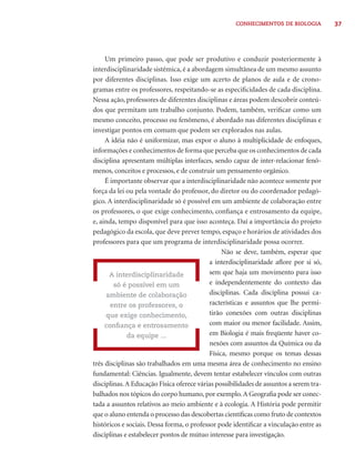 37CONHECIMENTOS DE BIOLOGIA
Um primeiro passo, que pode ser produtivo e conduzir posteriormente à
interdisciplinaridade sistêmica, é a abordagem simultânea de um mesmo assunto
por diferentes disciplinas. Isso exige um acerto de planos de aula e de crono-
gramas entre os professores, respeitando-se as especiﬁcidades de cada disciplina.
Nessa ação, professores de diferentes disciplinas e áreas podem descobrir conteú-
dos que permitam um trabalho conjunto. Podem, também, veriﬁcar como um
mesmo conceito, processo ou fenômeno, é abordado nas diferentes disciplinas e
investigar pontos em comum que podem ser explorados nas aulas.
A idéia não é uniformizar, mas expor o aluno à multiplicidade de enfoques,
informações e conhecimentos de forma que perceba que os conhecimentos de cada
disciplina apresentam múltiplas interfaces, sendo capaz de inter-relacionar fenô-
menos, conceitos e processos, e de construir um pensamento orgânico.
É importante observar que a interdisciplinaridade não acontece somente por
força da lei ou pela vontade do professor, do diretor ou do coordenador pedagó-
gico. A interdisciplinaridade só é possível em um ambiente de colaboração entre
os professores, o que exige conhecimento, conﬁança e entrosamento da equipe,
e, ainda, tempo disponível para que isso aconteça. Daí a importância do projeto
pedagógico da escola, que deve prever tempo, espaço e horários de atividades dos
professores para que um programa de interdisciplinaridade possa ocorrer.
Não se deve, também, esperar que
a interdisciplinaridade aﬂore por si só,
sem que haja um movimento para isso
e independentemente do contexto das
disciplinas. Cada disciplina possui ca-
racterísticas e assuntos que lhe permi-
tirão conexões com outras disciplinas
com maior ou menor facilidade. Assim,
em Biologia é mais freqüente haver co-
nexões com assuntos da Química ou da
Física, mesmo porque os temas dessas
três disciplinas são trabalhados em uma mesma área de conhecimento no ensino
fundamental: Ciências. Igualmente, devem tentar estabelecer vínculos com outras
disciplinas.A Educação Física oferece várias possibilidades de assuntos a serem tra-
balhados nos tópicos do corpo humano, por exemplo.A Geograﬁa pode ser conec-
tada a assuntos relativos ao meio ambiente e à ecologia. A História pode permitir
que o aluno entenda o processo das descobertas cientíﬁcas como fruto de contextos
históricos e sociais. Dessa forma, o professor pode identiﬁcar a vinculação entre as
disciplinas e estabelecer pontos de mútuo interesse para investigação.
A interdisciplinaridade
só é possível em um
ambiente de colaboração
entre os professores, o
que exige conhecimento,
conﬁança e entrosamento
da equipe ...
 