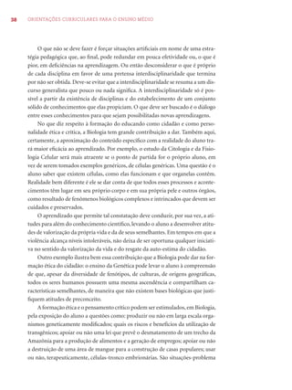 38 ORIENTAÇÕES CURRICULARES PARA O ENSINO MÉDIO
O que não se deve fazer é forçar situações artiﬁciais em nome de uma estra-
tégia pedagógica que, ao ﬁnal, pode redundar em pouca efetividade ou, o que é
pior, em deﬁciências na aprendizagem. Ou então desconsiderar o que é próprio
de cada disciplina em favor de uma pretensa interdisciplinaridade que termina
por não ser obtida. Deve-se evitar que a interdisciplinaridade se resuma a um dis-
curso generalista que pouco ou nada signiﬁca. A interdisciplinaridade só é pos-
sível a partir da existência de disciplinas e do estabelecimento de um conjunto
sólido de conhecimentos que elas propiciam. O que deve ser buscado é o diálogo
entre esses conhecimentos para que sejam possibilitadas novas aprendizagens.
No que diz respeito à formação do educando como cidadão e como perso-
nalidade ética e crítica, a Biologia tem grande contribuição a dar. Também aqui,
certamente, a aproximação do conteúdo especíﬁco com a realidade do aluno tra-
rá maior eﬁcácia ao aprendizado. Por exemplo, o estudo da Citologia e da Fisio-
logia Celular será mais atraente se o ponto de partida for o próprio aluno, em
vez de serem tomados exemplos genéricos, de células genéricas. Uma questão é o
aluno saber que existem células, como elas funcionam e que organelas contêm.
Realidade bem diferente é ele se dar conta de que todos esses processos e aconte-
cimentos têm lugar em seu próprio corpo e em sua própria pele e outros órgãos,
como resultado de fenômenos biológicos complexos e intrincados que devem ser
cuidados e preservados.
O aprendizado que permite tal constatação deve conduzir, por sua vez, a ati-
tudes para além do conhecimento cientíﬁco, levando o aluno a desenvolver atitu-
des de valorização da própria vida e da de seus semelhantes. Em tempos em que a
violência alcança níveis intoleráveis, não deixa de ser oportuna qualquer iniciati-
va no sentido da valorização da vida e do resgate da auto-estima do cidadão.
Outro exemplo ilustra bem essa contribuição que a Biologia pode dar na for-
mação ética do cidadão: o ensino da Genética pode levar o aluno à compreensão
de que, apesar da diversidade de fenótipos, de culturas, de origens geográﬁcas,
todos os seres humanos possuem uma mesma ascendência e compartilham ca-
racterísticas semelhantes, de maneira que não existem bases biológicas que justi-
ﬁquem atitudes de preconceito.
A formação ética e o pensamento crítico podem ser estimulados,em Biologia,
pela exposição do aluno a questões como: produzir ou não em larga escala orga-
nismos geneticamente modiﬁcados; quais os riscos e benefícios da utilização de
transgênicos; apoiar ou não uma lei que prevê o desmatamento de um trecho da
Amazônia para a produção de alimentos e a geração de empregos; apoiar ou não
a destruição de uma área de mangue para a construção de casas populares; usar
ou não, terapeuticamente, células-tronco embrionárias. São situações-problema
 