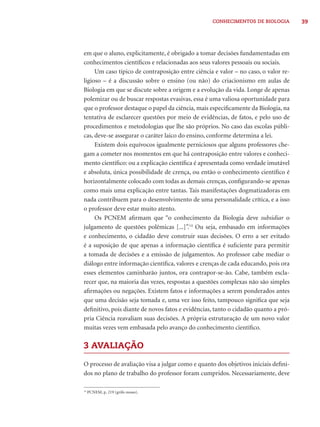 39CONHECIMENTOS DE BIOLOGIA
em que o aluno, explicitamente, é obrigado a tomar decisões fundamentadas em
conhecimentos cientíﬁcos e relacionadas aos seus valores pessoais ou sociais.
Um caso típico de contraposição entre ciência e valor – no caso, o valor re-
ligioso – é a discussão sobre o ensino (ou não) do criacionismo em aulas de
Biologia em que se discute sobre a origem e a evolução da vida. Longe de apenas
polemizar ou de buscar respostas evasivas, essa é uma valiosa oportunidade para
que o professor destaque o papel da ciência, mais especiﬁcamente da Biologia, na
tentativa de esclarecer questões por meio de evidências, de fatos, e pelo uso de
procedimentos e metodologias que lhe são próprios. No caso das escolas públi-
cas, deve-se assegurar o caráter laico do ensino, conforme determina a lei.
Existem dois equívocos igualmente perniciosos que alguns professores che-
gam a cometer nos momentos em que há contraposição entre valores e conheci-
mento cientíﬁco: ou a explicação cientíﬁca é apresentada como verdade imutável
e absoluta, única possibilidade de crença, ou então o conhecimento cientíﬁco é
horizontalmente colocado com todas as demais crenças, conﬁgurando-se apenas
como mais uma explicação entre tantas. Tais manifestações dogmatizadoras em
nada contribuem para o desenvolvimento de uma personalidade crítica, e a isso
o professor deve estar muito atento.
Os PCNEM aﬁrmam que “o conhecimento da Biologia deve subsidiar o
julgamento de questões polêmicas [...]”.14
Ou seja, embasado em informações
e conhecimento, o cidadão deve construir suas decisões. O erro a ser evitado
é a suposição de que apenas a informação cientíﬁca é suﬁciente para permitir
a tomada de decisões e a emissão de julgamentos. Ao professor cabe mediar o
diálogo entre informação cientíﬁca, valores e crenças de cada educando, pois ora
esses elementos caminharão juntos, ora contrapor-se-ão. Cabe, também escla-
recer que, na maioria das vezes, respostas a questões complexas não são simples
aﬁrmações ou negações. Existem fatos e informações a serem ponderados antes
que uma decisão seja tomada e, uma vez isso feito, tampouco signiﬁca que seja
deﬁnitivo, pois diante de novos fatos e evidências, tanto o cidadão quanto a pró-
pria Ciência reavaliam suas decisões. A própria estruturação de um novo valor
muitas vezes vem embasada pelo avanço do conhecimento cientíﬁco.
3 AVALIAÇÃO
O processo de avaliação visa a julgar como e quanto dos objetivos iniciais deﬁni-
dos no plano de trabalho do professor foram cumpridos. Necessariamente, deve
14
PCNEM, p. 219 (grifo nosso).
 