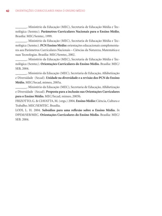 42 ORIENTAÇÕES CURRICULARES PARA O ENSINO MÉDIO
_______. Ministério da Educação (MEC), Secretaria de Educação Média e Tec-
nológica (Semtec). Parâmetros Curriculares Nacionais para o Ensino Médio,
Brasília: MEC/Semtec, 1999.
_______. Ministério da Educação (MEC), Secretaria de Educação Média e Tec-
nológica (Semtec). PCN Ensino Médio: orientações educacionais complementa-
res aos Parâmetros Curriculares Nacionais – Ciências da Natureza, Matemática e
suas Tecnologias. Brasília: MEC/Semtec, 2002.
_______. Ministério da Educação (MEC), Secretaria de Educação Média e Tec-
nológica (Semtec). Orientações Curriculares do Ensino Médio. Brasília: MEC/
SEB, 2004.
_______. Ministério da Educação (MEC), Secretaria de Educação, Alfabetização
e Diversidade (Secad). Unidade na diversidade e a revisão dos PCN do Ensino
Médio. MEC/Secad, mimeo, 2005a.
_______. Ministério da Educação (MEC), Secretaria de Educação, Alfabetização
e Diversidade (Secad). Proposta para a inclusão nas Orientações Curriculares
para o Ensino Médio. MEC/Secad, mimeo, 2005b.
FRIZOTTO, G. & CIAVATTA, M. (orgs.) 2004. Ensino Médio: Ciência, Cultura e
Trabalho. MEC/SEMTEC. Brasília.
LODI, L. H. 2004. Subsídios para uma reﬂexão sobre o Ensino Médio. In
DPEM/SEB/MEC. Orientações Curriculares do Ensino Médio. Brasília: MEC/
SEB. 2004.
 