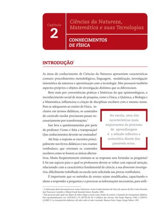 INTRODUÇÃO*
As áreas do conhecimento de Ciências da Natureza apresentam características
comuns: procedimentos metodológicos, linguagem, modalização, investigação
sistemática da natureza e aproximação com a tecnologia. Mas possuem também
aspectos próprios e objetos de investigação distintos que as diferenciam.
Bem mais por conveniências práticas e históricas do que epistemológicas, o
reconhecimento social de áreas de pesquisa, como a Física, a Química, a Biologia e
a Matemática, inﬂuenciou a criação de disciplinas escolares com o mesmo nome.
Para se adequarem ao ensino de Física, in-
clusive em termos didáticos, os conteúdos
do currículo escolar precisaram passar ne-
cessariamente por transformações.1
Isso leva a questionamentos por parte
do professor: Como é feita a transposição?
Que conhecimentos deverão ser ensinados?
Até hoje a resposta se encontra princi-
palmente nos livros didáticos e nos exames
vestibulares, que orientam os conteúdos
escolares como se fossem as únicas alterna-
tivas. Muito freqüentemente ensinam-se as respostas sem formular as perguntas!
E há um aspecto para o qual os professores devem se voltar com especial atenção,
relacionado com a característica fundamental da ciência: a sua dimensão investiga-
tiva, diﬁcilmente trabalhada na escola nem solicitada nas provas vestibulares.
É importante que os métodos de ensino sejam modiﬁcados, capacitando o
aluno a responder a perguntas e a procurar as informações necessárias, para utili-
*
A elaboração deste documento teve como referência o texto Conhecimentos de Física de autoria de Elio Carlos Ricardo,
José Francisco Custódio e Mikael Frank Rezende Júnior. Brasília. 2005.
1
Esse processo pelo qual um objeto de saber chega à escola como objeto de ensino é chamado de transposição didática.
Para aprofundamento, ver: ASTOLFI, J. P.; DEVELAY, M. A didática das ciências. São Paulo: Papirus, 1995; e CHEVA-
LLARD, Y. La transposición didáctica: del saber sabio al saber enseñado. Buenos Aires: Aique Grupo Editor, 1991.
Na escola, uma das
características mais
importantes do processo
de aprendizagem
é a atitude reﬂexiva e
autocrítica diante dos
possíveis erros.
2
Capítulo
Ciências da Natureza,
Matemática e suas Tecnologias
CONHECIMENTOS
DE FÍSICA
 