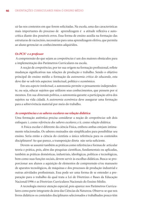46 ORIENTAÇÕES CURRICULARES PARA O ENSINO MÉDIO
zá-las nos contextos em que forem solicitadas. Na escola, uma das características
mais importantes do processo de aprendizagem é a atitude reﬂexiva e auto-
crítica diante dos possíveis erros. Essa forma de ensino auxilia na formação das
estruturas de raciocínio, necessárias para uma aprendizagem efetiva, que permita
ao aluno gerenciar os conhecimentos adquiridos.
Os PCN+
e o professor
A compreensão do que sejam as competências é um dos maiores obstáculos para
a implementação dos Parâmetros Curriculares na escola.
A noção de competências, por ter sua origem na formação proﬁssional, reﬂete
mudanças signiﬁcativas nas relações de produção e trabalho. Sendo o objetivo
principal do ensino médio a formação da autonomia crítica do educando, esta
deve dar-se sob três aspectos: intelectual, político e econômico.
Em seu aspecto intelectual, a autonomia permite o pensamento independen-
te, ou seja, educar sujeitos que utilizem seus conhecimentos, que pensem por si
mesmos. Em sua dimensão política, a autonomia garante a participação ativa dos
sujeitos na vida cidadã. A autonomia econômica deve assegurar uma formação
para a sobrevivência material por meio do trabalho.
As competências e os saberes escolares na relação didática
Uma formação autêntica precisa considerar a noção de competências sob dois
enfoques: i. como referência dos saberes escolares; e ii. como relação didática.
A Física escolar é diferente da ciência Física, embora ambas estejam intima-
mente relacionadas. Os saberes ensinados são simpliﬁcados para possibilitar seu
ensino. Seria então a ciência do cientista a única referência para os conteúdos
disciplinares? Ao que parece, a transposição direta não seria suﬁciente.
Devem-se assumir também as práticas como referências e formas de articular
teoria e prática, pois, além das pesquisas cientíﬁcas, fundamentais ou aplicadas,
também as práticas domésticas, industriais, ideológicas, políticas e tecnológicas,
bem como suas funções sociais, devem servir às escolhas didáticas. Busca-se pro-
porcionar aos alunos a aquisição de elementos de compreensão e/ou manuseio
de aparatos tecnológicos, de máquinas e dos processos de produção industrial e
outras atividades proﬁssionais. Essa pode ser uma forma de se entender a pre-
paração para o trabalho da qual trata a Lei de Diretrizes e Bases da Educação
Nacional/1996 e as Diretrizes Curriculares Nacionais do Ensino Médio.
A tecnologia merece atenção especial, pois aparece nos Parâmetros Curricu-
lares como parte integrante da área das Ciências da Natureza. Observa-se que nos
livros didáticos os conteúdos disciplinares selecionados e trabalhados pouco têm
 