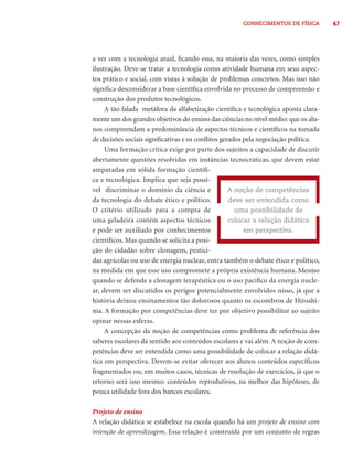 47CONHECIMENTOS DE FÍSICA
a ver com a tecnologia atual, ﬁcando essa, na maioria das vezes, como simples
ilustração. Deve-se tratar a tecnologia como atividade humana em seus aspec-
tos prático e social, com vistas à solução de problemas concretos. Mas isso não
signiﬁca desconsiderar a base cientíﬁca envolvida no processo de compreensão e
construção dos produtos tecnológicos.
A tão falada metáfora da alfabetização cientíﬁca e tecnológica aponta clara-
mente um dos grandes objetivos do ensino das ciências no nível médio: que os alu-
nos compreendam a predominância de aspectos técnicos e cientíﬁcos na tomada
de decisões sociais signiﬁcativas e os conﬂitos gerados pela negociação política.
Uma formação crítica exige por parte dos sujeitos a capacidade de discutir
abertamente questões resolvidas em instâncias tecnocráticas, que devem estar
amparadas em sólida formação cientíﬁ-
ca e tecnológica. Implica que seja possí-
vel discriminar o domínio da ciência e
da tecnologia do debate ético e político.
O critério utilizado para a compra de
uma geladeira contém aspectos técnicos
e pode ser auxiliado por conhecimentos
cientíﬁcos. Mas quando se solicita a posi-
ção do cidadão sobre clonagem, pestici-
das agrícolas ou uso de energia nuclear, entra também o debate ético e político,
na medida em que esse uso compromete a própria existência humana. Mesmo
quando se defende a clonagem terapêutica ou o uso pacíﬁco da energia nucle-
ar, devem ser discutidos os perigos potencialmente envolvidos nisso, já que a
história deixou ensinamentos tão dolorosos quanto os escombros de Hiroshi-
ma. A formação por competências deve ter por objetivo possibilitar ao sujeito
opinar nessas esferas.
A concepção da noção de competências como problema de referência dos
saberes escolares dá sentido aos conteúdos escolares e vai além. A noção de com-
petências deve ser entendida como uma possibilidade de colocar a relação didá-
tica em perspectiva. Devem-se evitar oferecer aos alunos conteúdos especíﬁcos
fragmentados ou, em muitos casos, técnicas de resolução de exercícios, já que o
retorno será isso mesmo: conteúdos reprodutivos, na melhor das hipóteses, de
pouca utilidade fora dos bancos escolares.
Projeto de ensino
A relação didática se estabelece na escola quando há um projeto de ensino com
intenção de aprendizagem. Essa relação é construída por um conjunto de regras
A noção de competências
deve ser entendida como
uma possibilidade de
colocar a relação didática
em perspectiva.
 