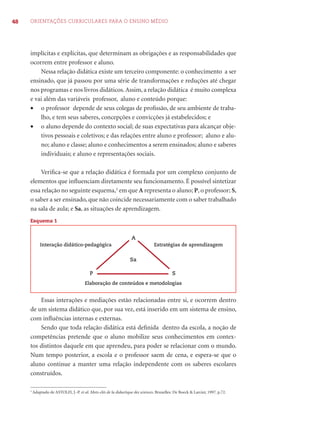 48 ORIENTAÇÕES CURRICULARES PARA O ENSINO MÉDIO
implícitas e explícitas, que determinam as obrigações e as responsabilidades que
ocorrem entre professor e aluno.
Nessa relação didática existe um terceiro componente: o conhecimento a ser
ensinado, que já passou por uma série de transformações e reduções até chegar
nos programas e nos livros didáticos.Assim, a relação didática é muito complexa
e vai além das variáveis professor, aluno e conteúdo porque:
• o professor depende de seus colegas de proﬁssão, de seu ambiente de traba-
lho, e tem seus saberes, concepções e convicções já estabelecidos; e
• o aluno depende do contexto social; de suas expectativas para alcançar obje-
tivos pessoais e coletivos; e das relações entre aluno e professor; aluno e alu-
no; aluno e classe; aluno e conhecimentos a serem ensinados; aluno e saberes
individuais; e aluno e representações sociais.
Veriﬁca-se que a relação didática é formada por um complexo conjunto de
elementos que inﬂuenciam diretamente seu funcionamento. É possível sintetizar
essa relação no seguinte esquema,2
em que A representa o aluno; P, o professor; S,
o saber a ser ensinado, que não coincide necessariamente com o saber trabalhado
na sala de aula; e Sa, as situações de aprendizagem.
Esquema 1
Interação didático-pedagógica
Sa
Estratégias de aprendizagem
Elaboração de conteúdos e metodologias
SP
A
Essas interações e mediações estão relacionadas entre si, e ocorrem dentro
de um sistema didático que, por sua vez, está inserido em um sistema de ensino,
com inﬂuências internas e externas.
Sendo que toda relação didática está deﬁnida dentro da escola, a noção de
competências pretende que o aluno mobilize seus conhecimentos em contex-
tos distintos daquele em que aprendeu, para poder se relacionar com o mundo.
Num tempo posterior, a escola e o professor saem de cena, e espera-se que o
aluno continue a manter uma relação independente com os saberes escolares
construídos.
2
Adaptado de ASTOLFI, J.-P. et al. Mots-clés de la didactique des sciences. Bruxelles: De Boeck & Larcier, 1997. p.72.
 