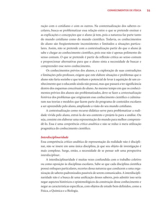51CONHECIMENTOS DE FÍSICA
ração com o cotidiano e com os outros. Na contextualização dos saberes es-
colares, busca-se problematizar essa relação entre o que se pretende ensinar e
as explicações e concepções que o aluno já tem, pois a natureza faz parte tanto
do mundo cotidiano como do mundo cientíﬁco. Todavia, os conhecimentos
do aluno são freqüentemente inconsistentes e limitados a situações particu-
lares. Assim, não se pretende com a contextualização partir do que o aluno já
sabe e chegar ao conhecimento cientíﬁco, pois esse não é apenas polimento do
senso comum. O que se pretende é partir da reﬂexão crítica ao senso comum
e proporcionar alternativas para que o aluno sinta a necessidade de buscar e
compreender esse novo conhecimento.
Os conhecimentos prévios dos alunos, e a exploração de suas contradições
e limitações pelo professor, exigem que este elabore situações e problemas que o
aluno não faria sozinho e que tenham o potencial de levar à aquisição de um co-
nhecimento que o educando ainda não possui, mas que passará a ter signiﬁcância
dentro dos esquemas conceituais do aluno.Ao mesmo tempo em que os conheci-
mentos prévios dos alunos são problematizados, deve-se fazer a contextualização
histórica dos problemas que originaram esse conhecimento cientíﬁco e culmina-
ram nas teorias e modelos que fazem parte do programa de conteúdos escolares
a ser apreendido pelo aluno, ampliando a visão do seu mundo cotidiano.
A contextualização como recurso didático serve para problematizar a reali-
dade vivida pelo aluno, extraí-la do seu contexto e projetá-la para a análise. Ou
seja, consiste em elaborar uma representação do mundo para melhor compreen-
dê-lo. Essa é uma competência crítico-analítica e não se reduz à mera utilização
pragmática do conhecimento cientíﬁco.
Interdisciplinaridade
Essa competência crítico-analítica de representação da realidade não é discipli-
nar, não se insere em uma única disciplina, já que seu objeto de investigação é
mais complexo. Surge, então, a necessidade de se pensar sob uma perspectiva
interdisciplinar.
A interdisciplinaridade é muitas vezes confundida com o trabalho coletivo
ou como oposição às disciplinas escolares. Sabe-se que cada disciplina cientíﬁca
possui enfoques particulares, recortes dessa natureza que conduzem a uma orga-
nização de saberes padronizados passíveis de serem comunicados.A interdiscipli-
naridade não é a busca de uma uniﬁcação desses saberes, pois admitir isso seria
negar aspectos históricos e epistemológicos da construção desse conhecimento e
negar as características especíﬁcas, com objetos de estudo bem deﬁnidos, como a
Física, a Química e a Biologia.
 