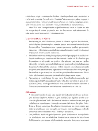 55CONHECIMENTOS DE FÍSICA
curriculares, o que certamente facilitaria a vida do professor, mas contrariaria a
essência da proposta. Os professores “usuários” devem compreender a proposta e
suas características e apossar-se dela desenvolvendo um projeto pedagógico consis-
tente com sua escola, suas realidades e suas possibilidades de implementação.
Deve ﬁcar bem claro para todos os professores que os PCN e os PCN+ não
são um projeto de ensino preparado para ser diretamente aplicado em sala de
aula, assim como tampouco o é este documento.
O que são os PCN e os PCN+ ?
1. São orientações educacionais que juntam os diversos aspectos de conteúdos,
metodologia e epistemologia, e não são apenas alterações e/ou atualizações
de conteúdos. Esses documentos esperam promover o debate permanente
na escola e evidenciar a necessidade de uma cultura de formação contínua dos
proﬁssionais envolvidos com a educação.
2. São um incentivo à elaboração do projeto político-pedagógico da escola, des-
de que as orientações presentes nos documentos citados são de tal ordem que
demandam a reorientação nas práticas educacionais exercidas nas escolas,
não sendo, portanto, responsabilidade de um único professor isolado em sua
disciplina. Certamente há ações que podem e devem ser praticadas em cada
disciplina, mas é fundamental o professor se reconhecer como ator principal
das mudanças que se supõem necessárias, participando ativamente e discu-
tindo coletivamente os rumos que sua instituição pretende tomar.
3. Apresentam a possibilidade de uma parte diversiﬁcada do currículo, que
pode ocupar até 25% da grade curricular total. Esse aspecto é de grande im-
portância, pois a escola poderá inovar e se identiﬁcar com seu ambiente, e
fazer com que seus alunos a reconheçam, identiﬁcando-se com ela.
Diﬁculdades
1. A não compreensão do que seria a parte diversiﬁcada tem levado a distor-
ções dos seus objetivos. Veriﬁca-se, por exemplo, que algumas escolas cria-
ram disciplinas como“Física do Trânsito”ou outras nomenclaturas, mas que
trabalham os conteúdos da cinemática, como seria feito na disciplina Física.
Trata-se de um equívoco e do subaproveitamento de um novo espaço, que
poderia ser utilizado com inovações curriculares e metodológicas, podendo
contribuir substancialmente para a formação dos alunos.
2. Um problema apontado principalmente pelos professores é a carga horá-
ria insuﬁciente para sua disciplina. Atualmente, o número de horas/aulas
de Física varia entre duas e três horas/aulas semanais. Ao mesmo tempo em
 