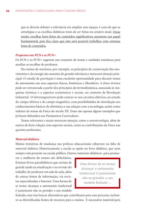 56 ORIENTAÇÕES CURRICULARES PARA O ENSINO MÉDIO
que se deveria debater a relevância em ampliar esse espaço, é com ele que as
estratégias e as escolhas didáticas terão de ser feitas no cenário atual. Desse
modo, escolhas bem-feitas de conteúdos signiﬁcativos assumem um papel
fundamental, pois ﬁca claro que não será possível trabalhar com extensas
listas de conteúdos.
Propostas nos PCN e os PCN+
Os PCN e os PCN+ sugerem um conjunto de temas e unidades temáticas para
auxiliar as escolhas do professor.
No ensino da mecânica, por exemplo, os princípios de conservação dos mo-
vimentos e da energia são assuntos de grande relevância e merecem atenção prin-
cipal. O estudo da gravitação é uma excelente oportunidade para discutir temas
da astronomia em seus aspectos físicos, históricos e ﬁlosóﬁcos. A física térmica
pode ser estruturada a partir dos princípios da termodinâmica, associada às má-
quinas térmicas e a aspectos econômicos e sociais, no contexto da Revolução
Industrial. O eletromagnetismo pode centrar-se nos circuitos elétricos, no estudo
do campo elétrico e do campo magnético, com possibilidades de introdução aos
conhecimentos básicos de eletrônica e sua relação com a tecnologia, assim como
indutor de temas da Física do século XX. Esses são apenas alguns exemplos que
já foram debatidos nos Parâmetros Curriculares.
Temas relevantes e atuais merecem atenção, como a nanotecnologia, além de
outros de forte relação com aspectos sociais, como as contribuições da Física nas
questões ambientais.
Material didático
Muitas tentativas de mudança nas práticas educacionais esbarram na falta de
material didático. Historicamente a escola se apóia no livro didático, que nem
sempre está presente na escola pública. Outros materiais didáticos para promo-
ver a melhoria do ensino são deﬁcitários.
Existem livros paradidáticos que seriam de
grande ajuda na atualização e na revisão do
trabalho do professor em sala de aula, além
de outras fontes de informação, via revis-
tas especializadas e Internet. Uma forma de
se tentar alcançar a autonomia intelectual
é justamente não se prender a um modelo
fechado, mas sim buscar alternativas que contribuam para esse processo, inclusi-
ve as diversiﬁcadas fontes de recursos para o ensino. É necessário material para
Uma forma de se tentar
alcançar a autonomia
intelectual é justamente
não se prender a um
modelo fechado ...
 