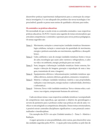 57CONHECIMENTOS DE FÍSICA
desenvolver práticas experimentais indispensáveis para a construção da compe-
tência investigativa. E o uso adequado dos produtos das novas tecnologias é im-
prescindível, quando se pensa num ensino de qualidade e eﬁciente para todos.
Os conteúdos e as práticas educativas
Há necessidade de que a escola reveja os conteúdos ensinados e suas respectivas
práticas educativas. Os PCN+ trazem uma sugestão de temas estruturadores que
articulam competências e conteúdos e apontam para novas práticas pedagógicas.
Os temas sugeridos são:
Tema 1: Movimento, variações e conservações (unidades temáticas: fenomeno-
logia cotidiana, variação e conservação da quantidade de movimento,
energia e potência associadas aos movimentos, equilíbrios e desequilí-
brios).
Tema 2: Calor, ambiente e usos de energia (unidades temáticas: fontes e trocas
de calor, tecnologias que usam calor: motores e refrigeradores, o calor
na vida e no ambiente, energia: produção para uso social).
Tema 3: Som, imagem e informação (unidades temáticas: fontes sonoras, for-
mação e detecção de imagens, gravação e reprodução de sons e ima-
gens, transmissão de sons e imagens).
Tema 4: Equipamentos elétricos e telecomunicações (unidades temáticas: apa-
relhos elétricos, motores elétricos, geradores, emissores e receptores).
Tema 5: Matéria e radiação (unidades temáticas: matéria e suas propriedades,
radiações e suas interações, energia nuclear e radioatividade, eletrônica
e informática).
Tema 6: Universo, Terra e vida (unidades temáticas: Terra e sistema solar, o uni-
verso e sua origem, compreensão humana do universo).
Cada um desses temas e suas respectivas unidades temáticas é acompanhado
de competências mais especíﬁcas, que apontam o objetivo da aprendizagem e
servem de parâmetro para o professor avaliar suas práticas em sala de aula e ve-
riﬁcar se está atingindo as competências almejadas. Desses temas estruturadores,
é possível extrair conteúdos disciplinares signiﬁcativos e com potencial contex-
tualizador e interdisciplinar.
Um exemplo dos PCN+ em ação: Unidade temática 2 – Tema 5 – Matéria e
Radiação.
A seguir apresenta-se uma possibilidade, entre outras, para desenvolver uma
das unidades sugeridas pelos PCN+. A opção pelo tema justiﬁca-se pelo fato de
 