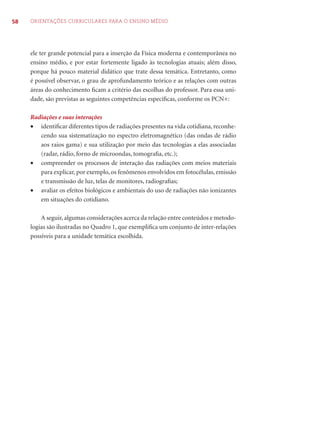 58 ORIENTAÇÕES CURRICULARES PARA O ENSINO MÉDIO
ele ter grande potencial para a inserção da Física moderna e contemporânea no
ensino médio, e por estar fortemente ligado às tecnologias atuais; além disso,
porque há pouco material didático que trate dessa temática. Entretanto, como
é possível observar, o grau de aprofundamento teórico e as relações com outras
áreas do conhecimento ﬁcam a critério das escolhas do professor. Para essa uni-
dade, são previstas as seguintes competências especíﬁcas, conforme os PCN+:
Radiações e suas interações
• identiﬁcar diferentes tipos de radiações presentes na vida cotidiana, reconhe-
cendo sua sistematização no espectro eletromagnético (das ondas de rádio
aos raios gama) e sua utilização por meio das tecnologias a elas associadas
(radar, rádio, forno de microondas, tomograﬁa, etc.);
• compreender os processos de interação das radiações com meios materiais
para explicar, por exemplo, os fenômenos envolvidos em fotocélulas, emissão
e transmissão de luz, telas de monitores, radiograﬁas;
• avaliar os efeitos biológicos e ambientais do uso de radiações não ionizantes
em situações do cotidiano.
A seguir, algumas considerações acerca da relação entre conteúdos e metodo-
logias são ilustradas no Quadro 1, que exempliﬁca um conjunto de inter-relações
possíveis para a unidade temática escolhida.
 