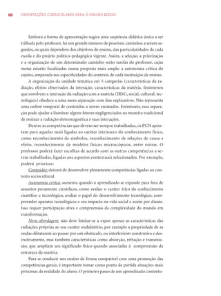 60 ORIENTAÇÕES CURRICULARES PARA O ENSINO MÉDIO
Embora a forma de apresentação sugira uma seqüência didática única a ser
trilhada pelo professor, há um grande número de possíveis caminhos a serem se-
guidos, os quais dependem dos objetivos de ensino, das particularidades de cada
escola e do projeto político-pedagógico vigente. Assim, a seleção, a priorização
e a organização de um determinado caminho serão tarefas do professor, cujas
metas estarão focalizadas numa proposta mais ampla: a autonomia crítica do
sujeito, amparada nas especiﬁcidades do contexto de cada instituição de ensino.
A organização da unidade temática em 5 categorias (características da ra-
diação, efeitos observados da interação, características da matéria, fenômenos
que envolvem a interação da radiação com a matéria (IRM), social, cultural, tec-
nológico) obedece a uma mera separação com ﬁns explicativos. Não representa
uma ordem temporal de conteúdos a serem ensinados. Entretanto, essa separa-
ção pode ajudar a iluminar alguns fatores negligenciados na maneira tradicional
de ensinar a radiação eletromagnética e suas interações.
Dentre as competências que devem ser sempre trabalhadas, os PCN apon-
tam para aquelas mais ligadas ao caráter intrínseco do conhecimento físico,
como reconhecimento de símbolos, reconhecimento de relações de causa e
efeito, reconhecimento de modelos físicos microscópicos, entre outras. O
professor poderá fazer escolhas de acordo com as outras competências a se-
rem trabalhadas, ligadas aos aspectos contextuais selecionados. Por exemplo,
poderá priorizar:
Conteúdos: deixará de desenvolver plenamente competências ligadas ao con-
texto sociocultural.
Autonomia crítica: aumenta quando o aprendizado se expande para fora de
assuntos puramente cientíﬁcos, como avaliar o caráter ético do conhecimento
cientíﬁco e tecnológico, avaliar o papel do desenvolvimento tecnológico, com-
preender aparatos tecnológicos e seu impacto na vida social e assim por diante.
Isso requer participação ativa e compreensão da complexidade do mundo em
transformação.
Nova abordagem: não deve limitar-se a expor apenas as características das
radiações próprias ao seu caráter ondulatório, por exemplo a propriedade de as
ondas difratarem ao passar por um obstáculo, ou interferirem construtiva e des-
trutivamente, mas também características como absorção, refração e transmis-
são, que ampliam seu signiﬁcado físico quando associadas à compreensão da
estrutura da matéria.
Para se conduzir um ensino de forma compatível com uma promoção das
competências gerais, é importante tomar como ponto de partida situações mais
próximas da realidade do aluno. O primeiro passo de um aprendizado contextu-
 