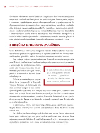 64 ORIENTAÇÕES CURRICULARES PARA O ENSINO MÉDIO
não apenas adentrar no mundo da Física. Esse processo deve contar com algumas
etapas, que vão desde a elaboração de um panorama geral da situação ou projeto,
à consulta a especialistas ou a especialidades envolvidas, o aprofundamento de
alguns conceitos ou temas centrais e a esquematização da tecnologia envolvida,
até a síntese da representação produzida. Por exemplo, os alunos podem ser soli-
citados a elaborar um folheto para sua comunidade com o propósito de ajudá-la
a situar-se melhor diante do risco de câncer de pele decorrente da exposição à
radiação solar. Essa situação envolve claramente um trabalho interdisciplinar e o
exercício da tomada de decisões, desenvolvendo assim a autonomia crítica.
3 HISTÓRIA E FILOSOFIA DA CIÊNCIA
O uso da história da ciência para enriquecer o ensino de Física e tornar mais inte-
ressante seu aprendizado, aproximando os aspectos cientíﬁcos dos acontecimen-
tos históricos, possibilita a visão da ciência como uma construção humana.
Esse enfoque está em consonância com o desenvolvimento da competência
geral de contextualização sociocultural, pois permite, por exemplo, compreender
a construção do conhecimento físico
como um processo histórico, em es-
treita relação com as condições sociais,
políticas e econômicas de uma deter-
minada época.
Pode-se pensar também na impor-
tância de se compreender o desenvol-
vimento histórico da tecnologia nos
mais diversos campos e suas conse-
qüências para o cotidiano e as relações sociais de cada época, identificando
como seus avanços foram modificando as condições de vida e criando novas
necessidades, como no caso da evolução dos meios de comunicação, a partir
da compreensão das características das ondas eletromagnéticas, do telégrafo
ao celular via satélite.
Já a filosofia da ciência tem maior importância, para o professor, na cons-
trução de sua concepção de ciência, com reflexos na hora de abordá-la em
sala de aula.
Para fechar este breve diálogo, vale lembrar que outros fatores não menos
importantes estão em jogo para que a escola se modernize, com estrutura física
adequada, materiais didáticos de qualidade para professores e alunos, programas
curriculares compatíveis com a carga horária atual, entre outros aspectos.
O uso da história da ciência
para enriquecer o ensino
de Física (...) possibilita
a visão da ciência como
uma construção humana.
 