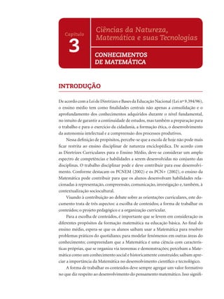 INTRODUÇÃO
De acordo com a Lei de Diretrizes e Bases da Educação Nacional (Lei nº 9.394/96),
o ensino médio tem como ﬁnalidades centrais não apenas a consolidação e o
aprofundamento dos conhecimentos adquiridos durante o nível fundamental,
no intuito de garantir a continuidade de estudos, mas também a preparação para
o trabalho e para o exercício da cidadania, a formação ética, o desenvolvimento
da autonomia intelectual e a compreensão dos processos produtivos.
Nessa deﬁnição de propósitos, percebe-se que a escola de hoje não pode mais
ﬁcar restrita ao ensino disciplinar de natureza enciclopédica. De acordo com
as Diretrizes Curriculares para o Ensino Médio, deve-se considerar um amplo
espectro de competências e habilidades a serem desenvolvidas no conjunto das
disciplinas. O trabalho disciplinar pode e deve contribuir para esse desenvolvi-
mento. Conforme destacam os PCNEM (2002) e os PCN+ (2002), o ensino da
Matemática pode contribuir para que os alunos desenvolvam habilidades rela-
cionadas à representação, compreensão, comunicação, investigação e, também, à
contextualização sociocultural.
Visando à contribuição ao debate sobre as orientações curriculares, este do-
cumento trata de três aspectos: a escolha de conteúdos; a forma de trabalhar os
conteúdos; o projeto pedagógico e a organização curricular.
Para a escolha de conteúdos, é importante que se levem em consideração os
diferentes propósitos da formação matemática na educação básica. Ao ﬁnal do
ensino médio, espera-se que os alunos saibam usar a Matemática para resolver
problemas práticos do quotidiano; para modelar fenômenos em outras áreas do
conhecimento; compreendam que a Matemática é uma ciência com caracterís-
ticas próprias, que se organiza via teoremas e demonstrações; percebam a Mate-
mática como um conhecimento social e historicamente construído; saibam apre-
ciar a importância da Matemática no desenvolvimento cientíﬁco e tecnológico.
A forma de trabalhar os conteúdos deve sempre agregar um valor formativo
no que diz respeito ao desenvolvimento do pensamento matemático. Isso signiﬁ-
3
Capítulo
Ciências da Natureza,
Matemática e suas Tecnologias
CONHECIMENTOS
DE MATEMÁTICA
 