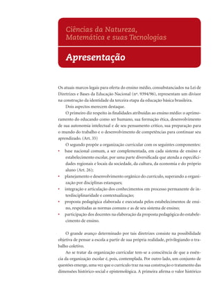 Os atuais marcos legais para oferta do ensino médio, consubstanciados na Lei de
Diretrizes e Bases da Educação Nacional (nº. 9394/96), representam um divisor
na construção da identidade da terceira etapa da educação básica brasileira.
Dois aspectos merecem destaque.
O primeiro diz respeito às ﬁnalidades atribuídas ao ensino médio: o aprimo-
ramento do educando como ser humano, sua formação ética, desenvolvimento
de sua autonomia intelectual e de seu pensamento crítico, sua preparação para
o mundo do trabalho e o desenvolvimento de competências para continuar seu
aprendizado. (Art. 35)
O segundo propõe a organização curricular com os seguintes componentes:
• base nacional comum, a ser complementada, em cada sistema de ensino e
estabelecimento escolar, por uma parte diversiﬁcada que atenda a especiﬁci-
dades regionais e locais da sociedade, da cultura, da economia e do próprio
aluno (Art. 26);
• planejamento e desenvolvimento orgânico do currículo, superando a organi-
zação por disciplinas estanques;
• integração e articulação dos conhecimentos em processo permanente de in-
terdisciplinaridade e contextualização;
• proposta pedagógica elaborada e executada pelos estabelecimentos de ensi-
no, respeitadas as normas comuns e as de seu sistema de ensino;
• participação dos docentes na elaboração da proposta pedagógica do estabele-
cimento de ensino.
O grande avanço determinado por tais diretrizes consiste na possibilidade
objetiva de pensar a escola a partir de sua própria realidade, privilegiando o tra-
balho coletivo.
Ao se tratar da organização curricular tem-se a consciência de que a essên-
cia da organização escolar é, pois, contemplada. Por outro lado, um conjunto de
questões emerge,uma vez que o currículo traz na sua construção o tratamento das
dimensões histórico-social e epistemológica. A primeira aﬁrma o valor histórico
Apresentação
Ciências da Natureza,
Matemática e suas Tecnologias
 