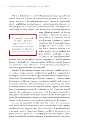 72 ORIENTAÇÕES CURRICULARES PARA O ENSINO MÉDIO
O estudo de Funções pode ser iniciado com uma exploração qualitativa das
relações entre duas grandezas em diferentes situações: idade e altura; área do
círculo e raio; tempo e distância percorrida; tempo e crescimento populacional;
tempo e amplitude de movimento de um pêndulo, entre outras. Também é in-
teressante provocar os alunos para que apresentem outras tantas relações fun-
cionais e que, de início, esbocem qualitativamente os gráﬁcos que representam
essas relações, registrando os tipos de
crescimento e decrescimento (mais ou
menos rápido). É conveniente solicitar
aos alunos que expressem em palavras
uma função dada de forma algébrica, por
exemplo, f(x) = 2 x + 3, como a função
que associa a um dado valor real o seu
dobro, acrescido de três unidades; isso
pode facilitar a identiﬁcação, por parte
do aluno, da idéia de função em outras
situações, como, por exemplo, no estudo da cinemática, em Física. É importante
destacar o signiﬁcado da representação gráﬁca das funções, quando alteramos
seus parâmetros, ou seja, identiﬁcar os movimentos realizados pelo gráﬁco de
uma função quando alteramos seus coeﬁcientes.
O estudo de Funções pode prosseguir com os diferentes modelos que devem
ser objeto de estudo na escola – modelos linear, quadrático e exponencial. O
modelo periódico será discutido no tópico referente às funções trigonométricas,
mais adiante. É recomendável que o aluno seja apresentado a diferentes mode-
los, tomados em diferentes áreas do conhecimento (queda livre de um corpo,
movimento uniforme e uniformemente acelerado, crescimento de uma colônia
de bactérias, quantidade de medicamento na corrente sangüínea, rendimentos
ﬁnanceiros, consumo doméstico de energia elétrica, etc.). Sempre que possível,
os gráﬁcos das funções devem ser traçados a partir de um entendimento global
da relação de crescimento/decrescimento entre as variáveis. A elaboração de um
gráﬁco por meio da simples transcrição de dados tomados em uma tabela numé-
rica não permite avançar na compreensão do comportamento das funções.
As idéias de crescimento, modelo linear (f(x) = a.x
) e proporcionalidade
direta devem ser colocadas em estreita relação, evidenciando-se que a propor-
cionalidade direta é um particular e importante modelo de crescimento. Nes-
se momento, também é interessante discutir o modelo de decrescimento com
proporcionalidade inversa (f(x) = a/x). O professor deve estar atento ao fato de
que os alunos identiﬁcam sistematicamente, de forma equivocada, crescimento
O estudo de Funções pode
ser iniciado com uma
exploração qualitativa
das relações entre duas
grandezas em diferentes
situações: idade e altura
 