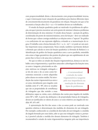 73CONHECIMENTOS DE MATEMÁTICA
com proporcionalidade direta e decrescimento com proporcionalidade inversa,
e aqui é interessante trazer situações do quotidiano para ilustrar diferentes tipos
de crescimento/decrescimento de grandezas em relação. Situações em que se faz
necessária a função aﬁm (f(x) = a.x + b) também devem ser trabalhadas.
O estudo da função quadrática pode ser motivado via problemas de aplica-
ção, em que é preciso encontrar um certo ponto de máximo (clássicos problemas
de determinação de área máxima). O estudo dessa função – posição do gráﬁco,
coordenadas do ponto de máximo/mínimo, zeros da função – deve ser realizado
de forma que o aluno consiga estabelecer as relações entre o “aspecto” do gráﬁco
e os coeﬁcientes de sua expressão algébrica, evitando-se a memorização de re-
gras. O trabalho com a forma fatorada (f(x) = a. (x - m)2
+ n) pode ser um auxi-
liar importante nessa compreensão. Nesse estudo, também é pertinente deduzir
a fórmula que calcula os zeros da função quadrática (a fórmula de Baskara) e a
identiﬁcação do gráﬁco da função quadrática com a curva parábola, entendida
esta como o lugar geométrico dos pontos do plano que são eqüidistantes de um
ponto ﬁxo (o foco) e de uma reta (a diretriz).
No que se refere ao estudo das funções trigonométricas, destaca-se um tra-
balho com a trigonometria, o qual deve anteceder a abordagem das funções seno,
co-seno e tangente, priorizando as rela-
ções métricas no triângulo retângulo e
as leis do seno e do co-seno como fer-
ramentas essenciais a serem adquiridas
pelos alunos no ensino médio. Na intro-
dução das razões trigonométricas seno e
co-seno, inicialmente para ângulos com
medida entre 00
e 900
, deve-se ressaltar
que são as propriedades de semelhança
de triângulos que dão sentido a essas
deﬁnições; segue-se, então, com a deﬁnição das razões para ângulos de medida
entre 900
e 1800
. A partir das deﬁnições e de propriedades básicas de triângulos,
devem ser justiﬁcados os valores de seno e co-seno relativos aos ângulos de me-
dida 300
, 450
e 600
.
A apresentação das leis dos senos e dos co-senos pode ser motivada com
questões relativas à determinação das medidas de elementos de um triângulo.
Por exemplo: conhecendo-se a medida de dois lados de um triângulo e a medida
do ângulo formado por esses lados, sabe-se que esse triângulo é único e, portan-
to, é possível calcular a medida dos demais elementos do triângulo. Também é
recomendável o estudo da razão trigonométrica tangente pela sua importância
... é recomendável
o estudo da razão
trigonométrica tangente
pela sua importância na
resolução de diversos
tipos de problemas.
 