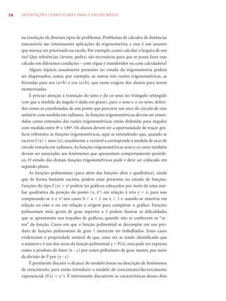 74 ORIENTAÇÕES CURRICULARES PARA O ENSINO MÉDIO
na resolução de diversos tipos de problemas. Problemas de cálculos de distâncias
inacessíveis são interessantes aplicações da trigonometria, e esse é um assunto
que merece ser priorizado na escola. Por exemplo, como calcular a largura de um
rio? Que referências (árvore, pedra) são necessárias para que se possa fazer esse
cálculo em diferentes condições – com régua e transferidor ou com calculadora?
Alguns tópicos usualmente presentes no estudo da trigonometria podem
ser dispensados, como, por exemplo, as outras três razões trigonométricas, as
fórmulas para sen (a+b) e cos (a+b), que tanto exigem dos alunos para serem
memorizadas.
É preciso atenção à transição do seno e do co-seno no triângulo retângulo
(em que a medida do ângulo é dada em graus), para o seno e o co-seno, deﬁni-
dos como as coordenadas de um ponto que percorre um arco do círculo de raio
unitário com medida em radianos. As funções trigonométricas devem ser enten-
didas como extensões das razões trigonométricas então deﬁnidas para ângulos
com medida entre 0º e 180º. Os alunos devem ter a oportunidade de traçar grá-
ﬁcos referentes às funções trigonométricas, aqui se entendendo que, quando se
escreve f (x) = seno (x), usualmente a variável x corresponde à medida de arco de
círculo tomada em radianos. As funções trigonométricas seno e co-seno também
devem ser associadas aos fenômenos que apresentam comportamento periódi-
co. O estudo das demais funções trigonométricas pode e deve ser colocado em
segundo plano.
As funções polinomiais (para além das funções aﬁm e quadrática), ainda
que de forma bastante sucinta, podem estar presentes no estudo de funções.
Funções do tipo f (x) = xn
podem ter gráﬁcos esboçados por meio de uma aná-
lise qualitativa da posição do ponto (x, xn
) em relação à reta y = x, para isso
comparando-se x e xn
nos casos 0 < x < 1 ou x > 1 e usando-se simetria em
relação ao eixo x ou em relação à origem para completar o gráﬁco. Funções
polinomiais mais gerais de grau superior a 2 podem ilustrar as diﬁculdades
que se apresentam nos traçados de gráﬁcos, quando não se conhecem os “ze-
ros” da função. Casos em que a função polinomial se decompõe em um pro-
duto de funções polinomiais de grau 1 merecem ser trabalhados. Esses casos
evidenciam a propriedade notável de que, uma vez se tendo identiﬁcado que
o número c é um dos zeros da função polinomial y = P(x), esta pode ser expressa
como o produto do fator (x - c) por outro polinômio de grau menor, por meio
da divisão de P por (x - c).
É pertinente discutir o alcance do modelo linear na descrição de fenômenos
de crescimento, para então introduzir o modelo de crescimento/decrescimento
exponencial (f(x) = a x
). É interessante discutirem as características desses dois
 