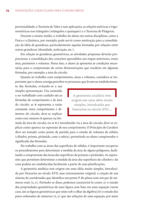 76 ORIENTAÇÕES CURRICULARES PARA O ENSINO MÉDIO
porcionalidade, o Teorema de Tales e suas aplicações, as relações métricas e trigo-
nométricas nos triângulos (retângulos e quaisquer) e o Teorema de Pitágoras.
Durante o ensino médio, o trabalho do aluno em outras disciplinas, como a
Física e a Química, por exemplo, pode servir como motivação para a consolida-
ção da idéia de grandezas, particularmente aquelas formadas por relações entre
outras grandezas (densidade, aceleração, etc.).
Em relação às grandezas geométricas, as atividades propostas deverão pro-
porcionar a consolidação dos conceitos aprendidos nas etapas anteriores, como
área, perímetro e volumes. Nessa fase, o aluno já apresenta as condições neces-
sárias para a compreensão de certas demonstrações que resultem em algumas
fórmulas, por exemplo, a área do círculo.
Quanto ao trabalho com comprimentos, áreas e volumes, considera-se im-
portante que o aluno consiga perceber os processos que levam ao estabelecimen-
to das fórmulas, evitando-se a sua
simples apresentação. Um conteúdo
a ser trabalhado com cuidado são as
fórmulas de comprimento e de área
do círculo: se π representa a razão
constante entre comprimento e di-
âmetro do círculo, deve-se explicar
como esse número π aparece na fór-
mula da área do círculo; ou se π é introduzido via a área do círculo, deve-se ex-
plicar como aparece na expressão de seu comprimento. O Princípio de Cavalieri
deve ser tomado como ponto de partida para o estudo de volumes de sólidos
(cilindro, prisma, pirâmide, cone e esfera), permitindo ao aluno compreender o
signiﬁcado das fórmulas.
No trabalho com as áreas das superfícies de sólidos, é importante recuperar
os procedimentos para determinar a medida da área de alguns polígonos, facili-
tando a compreensão das áreas das superfícies de prismas e pirâmides.As expres-
sões que permitem determinar a medida da área das superfícies do cilindro e do
cone podem ser estabelecidas facilmente a partir de suas planiﬁcações.
A geometria analítica tem origem em uma idéia muito simples, introduzi-
da por Descartes no século XVII, mas extremamente original: a criação de um
sistema de coordenadas que identiﬁca um ponto P do plano com um par de nú-
meros reais (x, y). Partindo-se disso, podemos caracterizá-la como: a) o estudo
das propriedades geométricas de uma ﬁgura com base em uma equação (nesse
caso, são as ﬁguras geométricas que estão sob o olhar da álgebra); b) o estudo dos
pares ordenados de números (x, y) que são soluções de uma equação, por meio
A geometria analítica tem
origem em uma idéia muito
simples, introduzida por
Descartes no século XVII ...
 