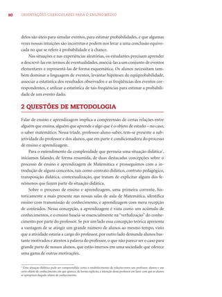 80 ORIENTAÇÕES CURRICULARES PARA O ENSINO MÉDIO
delos são úteis para simular eventos, para estimar probabilidades, e que algumas
vezes nossas intuições são incorretas e podem nos levar a uma conclusão equivo-
cada no que se refere à probabilidade e à chance.
Nas situações e nas experiências aleatórias, os estudantes precisam aprender
a descrevê-las em termos de eventualidades, associá-las a um conjunto de eventos
elementares e representá-las de forma esquemática. Os alunos necessitam tam-
bém dominar a linguagem de eventos, levantar hipóteses de eqüiprobabilidade,
associar a estatística dos resultados observados e as freqüências dos eventos cor-
respondentes, e utilizar a estatística de tais freqüências para estimar a probabili-
dade de um evento dado.
2 QUESTÕES DE METODOLOGIA
Falar de ensino e aprendizagem implica a compreensão de certas relações entre
alguém que ensina, alguém que aprende e algo que é o objeto de estudo – no caso,
o saber matemático. Nessa tríade, professor-aluno-saber, tem-se presente a sub-
jetividade do professor e dos alunos, que em parte é condicionadora do processo
de ensino e aprendizagem.
Para o entendimento da complexidade que permeia uma situação didática1
,
iniciamos falando, de forma resumida, de duas destacadas concepções sobre o
processo de ensino e aprendizagem de Matemática e prosseguimos com a in-
trodução de alguns conceitos, tais como contrato didático, contrato pedagógico,
transposição didática, contextualização, que tratam de explicitar alguns dos fe-
nômenos que fazem parte da situação didática.
Sobre o processo de ensino e aprendizagem, uma primeira corrente, his-
toricamente a mais presente nas nossas salas de aula de Matemática, identiﬁca
ensino com transmissão de conhecimento, e aprendizagem com mera recepção
de conteúdos. Nessa concepção, a aprendizagem é vista como um acúmulo de
conhecimentos, e o ensino baseia-se essencialmente na “verbalização” do conhe-
cimento por parte do professor. Se por um lado essa concepção teórica apresenta
a vantagem de se atingir um grande número de alunos ao mesmo tempo, visto
que a atividade estaria a cargo do professor, por outro lado demanda alunos bas-
tante motivados e atentos à palavra do professor, o que não parece ser o caso para
grande parte de nossos alunos, que estão imersos em uma sociedade que oferece
uma gama de outras motivações.
1
Uma situação didática pode ser compreendida como o estabelecimento de relações entre um professor, alunos e um
certo objeto de conhecimento, em que aparece, de forma explícita, a intenção desse professor em fazer com que os alunos
se apropriem daquele objeto de conhecimento.
 