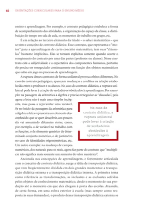 82 ORIENTAÇÕES CURRICULARES PARA O ENSINO MÉDIO
ensino e aprendizagem. Por exemplo, o contrato pedagógico estabelece a forma
de acompanhamento das atividades, a organização do espaço da classe, a distri-
buição do tempo em sala de aula, os momentos de trabalho em grupo, etc.
É em relação ao terceiro elemento da tríade – o saber matemático – que
se tem o conceito de contrato didático. Esse contrato, que representa o “mo-
tor” para a aprendizagem de certo conceito matemático, tem suas “cláusu-
las” bastante implícitas. Elas se tornam explícitas somente quando ocorre o
rompimento do contrato por uma das partes (professor ou alunos). Nesse con-
trato está a subjetividade e a expectativa dos componentes humanos, portanto
ele precisa ser renegociado continuamente em função dos objetos matemáticos
que estão em jogo no processo de aprendizagem.
A ruptura desses contratos de forma unilateral provoca efeitos diferentes. No
caso do contrato pedagógico, aparecem mudanças e conﬂitos na relação estabe-
lecida entre o professor e os alunos. No caso do contrato didático, a ruptura uni-
lateral pode levar à criação de verdadeiros obstáculos à aprendizagem. Por exem-
plo: na passagem da aritmética à álgebra é preciso renegociar as “cláusulas”, pois
agora a letra não é mais uma simples incóg-
nita, mas passa a representar uma variável.
Se no início da passagem da aritmética para
a álgebra a letra representa um elemento des-
conhecido que se quer descobrir, aos poucos
ela vai assumindo diferentes status, como,
por exemplo, o de variável no trabalho com
as funções, o de elemento genérico de deter-
minado conjunto numérico, o de parâmetro
no caso de identidades trigonométricas, etc.
Um outro exemplo: na mudança de campos
numéricos, dos naturais para os reais, agora faz parte do contrato que “multipli-
car não signiﬁca mais somente um aumento de valor numérico”.
Ancorada nas concepções de aprendizagem, e fortemente articulada
com o conceito de contrato didático, surge a idéia de transposição didática,
que vem freqüentemente dividida em dois grandes momentos: a transpo-
sição didática externa e a transposição didática interna. A primeira toma
como referência as transformações, as inclusões e as exclusões sofridas
pelos objetos de conhecimento matemático, desde o momento de sua pro-
dução até o momento em que eles chegam à porta das escolas. Atuando,
de certa forma, em uma esfera exterior à escola (mas sempre como res-
posta às suas demandas), o produto dessa transposição didática externa se
No caso do
contrato didático, a
ruptura unilateral
pode levar à criação
de verdadeiros
obstáculos à
aprendizagem.
 
