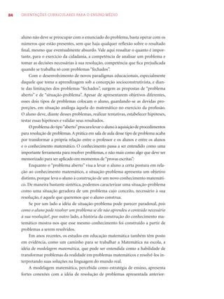 84 ORIENTAÇÕES CURRICULARES PARA O ENSINO MÉDIO
aluno não deve se preocupar com o enunciado do problema, basta operar com os
números que estão presentes, sem que haja qualquer reﬂexão sobre o resultado
ﬁnal, mesmo que eventualmente absurdo. Vale aqui ressaltar o quanto é impor-
tante, para o exercício da cidadania, a competência de analisar um problema e
tomar as decisões necessárias à sua resolução, competência que ﬁca prejudicada
quando se trabalha só com problemas “fechados”.
Com o desenvolvimento de novos paradigmas educacionais, especialmente
daquele que toma a aprendizagem sob a concepção socioconstrutivista, e dian-
te das limitações dos problemas “fechados”, surgem as propostas de “problema
aberto” e de “situação-problema”. Apesar de apresentarem objetivos diferentes,
esses dois tipos de problemas colocam o aluno, guardando-se as devidas pro-
porções, em situação análoga àquela do matemático no exercício da proﬁssão.
O aluno deve, diante desses problemas, realizar tentativas, estabelecer hipóteses,
testar essas hipóteses e validar seus resultados.
Oproblemadotipo“aberto”procuralevaroalunoàaquisiçãodeprocedimentos
para resolução de problemas.A prática em sala de aula desse tipo de problema acaba
por transformar a própria relação entre o professor e os alunos e entre os alunos
e o conhecimento matemático. O conhecimento passa a ser entendido como uma
importante ferramenta para resolver problemas, e não mais como algo que deve ser
memorizado para ser aplicado em momentos de“provas escritas”.
Enquanto o “problema aberto” visa a levar o aluno a certa postura em rela-
ção ao conhecimento matemático, a situação-problema apresenta um objetivo
distinto, porque leva o aluno à construção de um novo conhecimento matemáti-
co. De maneira bastante sintética, podemos caracterizar uma situação-problema
como uma situação geradora de um problema cujo conceito, necessário à sua
resolução, é aquele que queremos que o aluno construa.
Se por um lado a idéia de situação-problema pode parecer paradoxal, pois
como o aluno pode resolver um problema se ele não aprendeu o conteúdo necessário
à sua resolução?, por outro lado, a história da construção do conhecimento ma-
temático mostra-nos que esse mesmo conhecimento foi construído a partir de
problemas a serem resolvidos.
Em anos recentes, os estudos em educação matemática também têm posto
em evidência, como um caminho para se trabalhar a Matemática na escola, a
idéia de modelagem matemática, que pode ser entendida como a habilidade de
transformar problemas da realidade em problemas matemáticos e resolvê-los in-
terpretando suas soluções na linguagem do mundo real.
A modelagem matemática, percebida como estratégia de ensino, apresenta
fortes conexões com a idéia de resolução de problemas apresentada anterior-
 