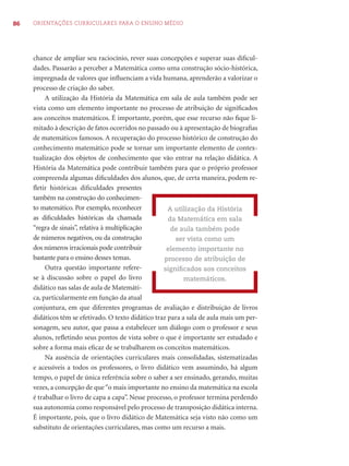 86 ORIENTAÇÕES CURRICULARES PARA O ENSINO MÉDIO
chance de ampliar seu raciocínio, rever suas concepções e superar suas diﬁcul-
dades. Passarão a perceber a Matemática como uma construção sócio-histórica,
impregnada de valores que inﬂuenciam a vida humana, aprenderão a valorizar o
processo de criação do saber.
A utilização da História da Matemática em sala de aula também pode ser
vista como um elemento importante no processo de atribuição de signiﬁcados
aos conceitos matemáticos. É importante, porém, que esse recurso não ﬁque li-
mitado à descrição de fatos ocorridos no passado ou à apresentação de biograﬁas
de matemáticos famosos. A recuperação do processo histórico de construção do
conhecimento matemático pode se tornar um importante elemento de contex-
tualização dos objetos de conhecimento que vão entrar na relação didática. A
História da Matemática pode contribuir também para que o próprio professor
compreenda algumas diﬁculdades dos alunos, que, de certa maneira, podem re-
ﬂetir históricas diﬁculdades presentes
também na construção do conhecimen-
to matemático. Por exemplo, reconhecer
as diﬁculdades históricas da chamada
“regra de sinais”, relativa à multiplicação
de números negativos, ou da construção
dos números irracionais pode contribuir
bastante para o ensino desses temas.
Outra questão importante refere-
se à discussão sobre o papel do livro
didático nas salas de aula de Matemáti-
ca, particularmente em função da atual
conjuntura, em que diferentes programas de avaliação e distribuição de livros
didáticos têm se efetivado. O texto didático traz para a sala de aula mais um per-
sonagem, seu autor, que passa a estabelecer um diálogo com o professor e seus
alunos, reﬂetindo seus pontos de vista sobre o que é importante ser estudado e
sobre a forma mais eﬁcaz de se trabalharem os conceitos matemáticos.
Na ausência de orientações curriculares mais consolidadas, sistematizadas
e acessíveis a todos os professores, o livro didático vem assumindo, há algum
tempo, o papel de única referência sobre o saber a ser ensinado, gerando, muitas
vezes, a concepção de que“o mais importante no ensino da matemática na escola
é trabalhar o livro de capa a capa”. Nesse processo, o professor termina perdendo
sua autonomia como responsável pelo processo de transposição didática interna.
É importante, pois, que o livro didático de Matemática seja visto não como um
substituto de orientações curriculares, mas como um recurso a mais.
A utilização da História
da Matemática em sala
de aula também pode
ser vista como um
elemento importante no
processo de atribuição de
signiﬁcados aos conceitos
matemáticos.
 