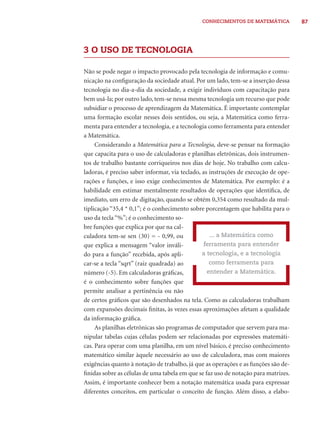 87CONHECIMENTOS DE MATEMÁTICA
3 O USO DE TECNOLOGIA
Não se pode negar o impacto provocado pela tecnologia de informação e comu-
nicação na conﬁguração da sociedade atual. Por um lado, tem-se a inserção dessa
tecnologia no dia-a-dia da sociedade, a exigir indivíduos com capacitação para
bem usá-la; por outro lado, tem-se nessa mesma tecnologia um recurso que pode
subsidiar o processo de aprendizagem da Matemática. É importante contemplar
uma formação escolar nesses dois sentidos, ou seja, a Matemática como ferra-
menta para entender a tecnologia, e a tecnologia como ferramenta para entender
a Matemática.
Considerando a Matemática para a Tecnologia, deve-se pensar na formação
que capacita para o uso de calculadoras e planilhas eletrônicas, dois instrumen-
tos de trabalho bastante corriqueiros nos dias de hoje. No trabalho com calcu-
ladoras, é preciso saber informar, via teclado, as instruções de execução de ope-
rações e funções, e isso exige conhecimentos de Matemática. Por exemplo: é a
habilidade em estimar mentalmente resultados de operações que identiﬁca, de
imediato, um erro de digitação, quando se obtém 0,354 como resultado da mul-
tiplicação “35,4 * 0,1”; é o conhecimento sobre porcentagem que habilita para o
uso da tecla “%”; é o conhecimento so-
bre funções que explica por que na cal-
culadora tem-se sen (30) = - 0,99, ou
que explica a mensagem “valor inváli-
do para a função” recebida, após apli-
car-se a tecla “sqrt” (raiz quadrada) ao
número (-5). Em calculadoras gráﬁcas,
é o conhecimento sobre funções que
permite analisar a pertinência ou não
de certos gráﬁcos que são desenhados na tela. Como as calculadoras trabalham
com expansões decimais ﬁnitas, às vezes essas aproximações afetam a qualidade
da informação gráﬁca.
As planilhas eletrônicas são programas de computador que servem para ma-
nipular tabelas cujas células podem ser relacionadas por expressões matemáti-
cas. Para operar com uma planilha, em um nível básico, é preciso conhecimento
matemático similar àquele necessário ao uso de calculadora, mas com maiores
exigências quanto à notação de trabalho, já que as operações e as funções são de-
ﬁnidas sobre as células de uma tabela em que se faz uso de notação para matrizes.
Assim, é importante conhecer bem a notação matemática usada para expressar
diferentes conceitos, em particular o conceito de função. Além disso, a elabo-
... a Matemática como
ferramenta para entender
a tecnologia, e a tecnologia
como ferramenta para
entender a Matemática.
 