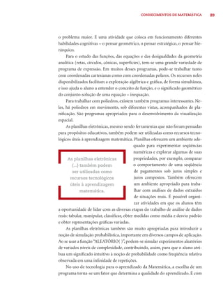 89CONHECIMENTOS DE MATEMÁTICA
o problema maior. É uma atividade que coloca em funcionamento diferentes
habilidades cognitivas – o pensar geométrico, o pensar estratégico, o pensar hie-
rárquico.
Para o estudo das funções, das equações e das desigualdades da geometria
analítica (retas, círculos, cônicas, superfícies), tem-se uma grande variedade de
programa de expressão. Em muitos desses programas, pode-se trabalhar tanto
com coordenadas cartesianas como com coordenadas polares. Os recursos neles
disponibilizados facilitam a exploração algébrica e gráﬁca, de forma simultânea,
e isso ajuda o aluno a entender o conceito de função, e o signiﬁcado geométrico
do conjunto-solução de uma equação – inequação.
Para trabalhar com poliedros, existem também programas interessantes. Ne-
les, há poliedros em movimento, sob diferentes vistas, acompanhados de pla-
niﬁcação. São programas apropriados para o desenvolvimento da visualização
espacial.
As planilhas eletrônicas, mesmo sendo ferramentas que não foram pensadas
para propósitos educativos, também podem ser utilizadas como recursos tecno-
lógicos úteis à aprendizagem matemática. Planilhas oferecem um ambiente ade-
quado para experimentar seqüências
numéricas e explorar algumas de suas
propriedades, por exemplo, comparar
o comportamento de uma seqüência
de pagamentos sob juros simples e
juros compostos. Também oferecem
um ambiente apropriado para traba-
lhar com análises de dados extraídos
de situações reais. É possível organi-
zar atividades em que os alunos têm
a oportunidade de lidar com as diversas etapas do trabalho de análise de dados
reais: tabular, manipular, classiﬁcar, obter medidas como média e desvio padrão
e obter representações gráﬁcas variadas.
As planilhas eletrônicas também são muito apropriadas para introduzir a
noção de simulação probabilística, importante em diversos campos de aplicação.
Ao se usar a função“ALEATÓRIO( )”, podem-se simular experimentos aleatórios
de variados níveis de complexidade, contribuindo, assim, para que o aluno atri-
bua um signiﬁcado intuitivo à noção de probabilidade como freqüência relativa
observada em uma inﬁnidade de repetições.
No uso de tecnologia para o aprendizado da Matemática, a escolha de um
programa torna-se um fator que determina a qualidade do aprendizado. É com
As planilhas eletrônicas
(...) também podem
ser utilizadas como
recursos tecnológicos
úteis à aprendizagem
matemática.
 