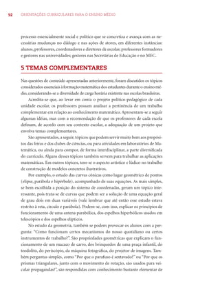 92 ORIENTAÇÕES CURRICULARES PARA O ENSINO MÉDIO
processo essencialmente social e político que se concretiza e avança com as ne-
cessárias mudanças no diálogo e nas ações de atores, em diferentes instâncias:
alunos, professores, coordenadores e diretores de escolas; professores formadores
e gestores nas universidades; gestores nas Secretárias de Educação e no MEC.
5 TEMAS COMPLEMENTARES
Nas questões de conteúdo apresentadas anteriormente, foram discutidos os tópicos
considerados essenciais à formação matemática dos estudantes durante o ensino mé-
dio, considerando-se a diversidade de carga horária existente nas escolas brasileiras.
Acredita-se que, ao levar em conta o projeto político-pedagógico de cada
unidade escolar, os professores possam analisar a pertinência de um trabalho
complementar em relação ao conhecimento matemático. Apresentam-se a seguir
algumas idéias, mas com a recomendação de que os professores de cada escola
deﬁnam, de acordo com seu contexto escolar, a adequação de um projeto que
envolva temas complementares.
São apresentados, a seguir, tópicos que podem servir muito bem aos propósi-
tos das feiras e dos clubes de ciências, ou para atividades em laboratórios de Ma-
temática, ou ainda para compor, de forma interdisciplinar, a parte diversiﬁcada
do currículo. Alguns desses tópicos também servem para trabalhar as aplicações
matemáticas. Em outros tópicos, tem-se o aspecto artístico e lúdico no trabalho
de construção de modelos concretos ilustrativos.
Por exemplo, o estudo das curvas cônicas como lugar geométrico de pontos
(elipse, parábola e hipérbole), acompanhado de suas equações. As mais simples,
se bem escolhida a posição do sistema de coordenadas, geram um tópico inte-
ressante, pois trata-se de curvas que podem ser a solução de uma equação geral
de grau dois em duas variáveis (vale lembrar que até então esse estudo estava
restrito à reta, círculo e parábola). Podem-se, com isso, explicar os princípios de
funcionamento de uma antena parabólica, dos espelhos hiperbólicos usados em
telescópios e dos espelhos elípticos.
No estudo da geometria, também se podem provocar os alunos com a per-
gunta: “Como funcionam certos mecanismos do nosso quotidiano ou certos
instrumentos de trabalho?”. São propriedades geométricas que explicam o fun-
cionamento de um macaco de carro, dos brinquedos de uma praça infantil, do
teodolito, do periscópio, da máquina fotográﬁca, do projetor de imagens. Tam-
bém perguntas simples, como “Por que o parafuso é sextavado?” ou “Por que os
prismas triangulares, junto com o movimento de rotação, são usados para vei-
cular propagandas?”, são respondidas com conhecimento bastante elementar de
 