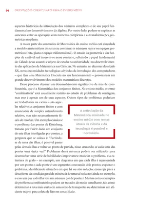 94 ORIENTAÇÕES CURRICULARES PARA O ENSINO MÉDIO
aspectos históricos da introdução dos números complexos e de seu papel fun-
damental no desenvolvimento da álgebra. Por outro lado, podem-se explorar as
conexões entre as operações com números complexos e as transformações geo-
métricas no plano.
A maior parte dos conteúdos de Matemática do ensino médio está vinculada
a modelos matemáticos de natureza contínua: os números reais e os espaços geo-
métricos (reta, plano e espaço tridimensional). O estudo da geometria e das fun-
ções de variável real inserem-se nesse contexto, reﬂetindo o papel fundamental
do Cálculo (esse assunto é objeto de estudo na universidade) no desenvolvimen-
to das aplicações da Matemática nas Ciências. No entanto, no decorrer do século
XX, novas necessidades tecnológicas advindas da introdução dos computadores
– que têm uma Matemática Discreta no seu funcionamento – provocaram um
grande desenvolvimento dos modelos matemáticos discretos.
Desse processo decorre um desenvolvimento signiﬁcativo da área de com-
binatória, que é a Matemática dos conjuntos ﬁnitos. No ensino médio, o termo
“combinatória” está usualmente restrito ao estudo de problemas de contagem,
mas esse é apenas um de seus aspectos. Outros tipos de problemas poderiam
ser trabalhados na escola – são aque-
les relativos a conjuntos ﬁnitos e com
enunciados de simples entendimento
relativo, mas não necessariamente fá-
ceis de resolver. Um exemplo clássico é
o problema das pontes de Könisberg,
tratado por Euler: dado um conjunto
de sete ilhas interligadas por pontes, a
pergunta que se coloca é: “Partindo-
se de uma das ilhas, é possível passar
pelas demais ilhas e voltar ao ponto de partida, nisso cruzando-se cada uma das
pontes uma única vez?” Problemas dessa natureza podem ser utilizados para
desenvolver uma série de habilidades importantes: modelar o problema, via es-
trutura de grafo – no exemplo, um diagrama em que cada ilha é representada
por um ponto e cada ponte é um segmento conectando dois pontos; explorar o
problema, identiﬁcando situações em que há ou não solução; convergir para a
descoberta da condição geral de existência de uma tal solução (ainda no exemplo,
o caso em que cada ilha tem um número par de pontes). Muitos outros exemplos
de problemas combinatórios podem ser tratados de modo semelhante, tais como
determinar a rota mais curta em uma rede de transportes ou determinar um eﬁ-
ciente trajeto para coleta de lixo em uma cidade.
A articulação da
Matemática ensinada no
ensino médio com temas
atuais da ciência e da
tecnologia é possível e
necessária.
 