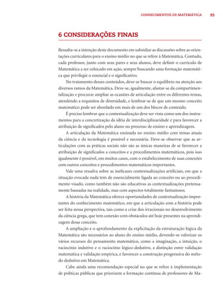 95CONHECIMENTOS DE MATEMÁTICA
6 CONSIDERAÇÕES FINAIS
Ressalta-se a intenção deste documento em subsidiar as discussões sobre as orien-
tações curriculares para o ensino médio no que se refere à Matemática. Contudo,
cada professor, junto com seus pares e seus alunos, deve deﬁnir o currículo de
Matemática a ser colocado em ação, sempre buscando uma formação matemáti-
ca que privilegie o essencial e o signiﬁcativo.
No tratamento desses conteúdos, deve-se buscar o equilíbrio na atenção aos
diversos ramos da Matemática. Deve-se, igualmente, afastar-se da compartimen-
talização e procurar ampliar as ocasiões de articulação entre os diferentes temas,
atendendo a requisitos de diversidade, e lembrar-se de que um mesmo conceito
matemático pode ser abordado em mais de um dos blocos de conteúdo.
É preciso lembrar que a contextualização deve ser vista como um dos instru-
mentos para a concretização da idéia de interdisciplinaridade e para favorecer a
atribuição de signiﬁcados pelo aluno no processo de ensino e aprendizagem.
A articulação da Matemática ensinada no ensino médio com temas atuais
da ciência e da tecnologia é possível e necessária. Deve-se observar que as ar-
ticulações com as práticas sociais não são as únicas maneiras de se favorecer a
atribuição de signiﬁcados a conceitos e a procedimentos matemáticos, pois isso
igualmente é possível, em muitos casos, com o estabelecimento de suas conexões
com outros conceitos e procedimentos matemáticos importantes.
Vale uma ressalva sobre as ineﬁcazes contextualizações artiﬁciais, em que a
situação evocada nada tem de essencialmente ligada ao conceito ou ao procedi-
mento visado, como também não são educativas as contextualizações pretensa-
mente baseadas na realidade, mas com aspectos totalmente fantasiosos.
A história da Matemática oferece oportunidades de contextualização impor-
tantes do conhecimento matemático, em que a articulação com a história pode
ser feita nessa perspectiva, tais como a crise dos irracionais no desenvolvimento
da ciência grega, que tem conexão com obstáculos até hoje presentes na aprendi-
zagem desse conceito.
A ampliação e o aprofundamento da explicitação da estruturação lógica da
Matemática são necessários ao aluno do ensino médio, devendo-se valorizar os
vários recursos do pensamento matemático, como a imaginação, a intuição, o
raciocínio indutivo e o raciocínio lógico-dedutivo, a distinção entre validação
matemática e validação empírica, e favorecer a construção progressiva do méto-
do dedutivo em Matemática.
Cabe ainda uma recomendação especial no que se refere à implementação
de políticas públicas que priorizem a formação contínua de professores de Ma-
 