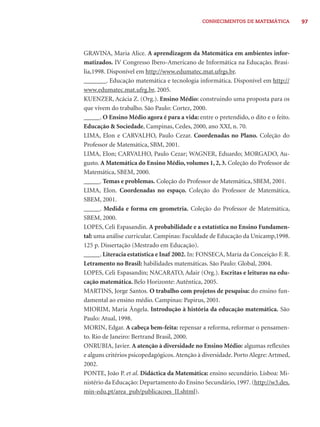 97CONHECIMENTOS DE MATEMÁTICA
GRAVINA, Maria Alice. A aprendizagem da Matemática em ambientes infor-
matizados. IV Congresso Ibero-Americano de Informática na Educação. Brasí-
lia,1998. Disponível em http://www.edumatec.mat.ufrgs.br.
_______. Educação matemática e tecnologia informática. Disponível em http://
www.edumatec.mat.ufrg.br, 2005.
KUENZER, Acácia Z. (Org.). Ensino Médio: construindo uma proposta para os
que vivem do trabalho. São Paulo: Cortez, 2000.
_____. O Ensino Médio agora é para a vida: entre o pretendido, o dito e o feito.
Educação & Sociedade, Campinas, Cedes, 2000, ano XXI, n. 70.
LIMA, Elon e CARVALHO, Paulo Cezar. Coordenadas no Plano. Coleção do
Professor de Matemática, SBM, 2001.
LIMA, Elon; CARVALHO, Paulo Cezar; WAGNER, Eduardo; MORGADO, Au-
gusto. A Matemática do Ensino Médio, volumes 1, 2, 3. Coleção do Professor de
Matemática, SBEM, 2000.
_____. Temas e problemas. Coleção do Professor de Matemática, SBEM, 2001.
LIMA, Elon. Coordenadas no espaço. Coleção do Professor de Matemática,
SBEM, 2001.
_____. Medida e forma em geometria. Coleção do Professor de Matemática,
SBEM, 2000.
LOPES, Celi Espasandin. A probabilidade e a estatística no Ensino Fundamen-
tal: uma análise curricular. Campinas: Faculdade de Educação da Unicamp,1998.
125 p. Dissertação (Mestrado em Educação).
_____. Literacia estatística e Inaf 2002. In: FONSECA, Maria da Conceição F. R.
Letramento no Brasil: habilidades matemáticas. São Paulo: Global, 2004.
LOPES, Celi Espasandin; NACARATO, Adair (Org.). Escritas e leituras na edu-
cação matemática. Belo Horizonte: Autêntica, 2005.
MARTINS, Jorge Santos. O trabalho com projetos de pesquisa: do ensino fun-
damental ao ensino médio. Campinas: Papirus, 2001.
MIORIM, Maria Ângela. Introdução à história da educação matemática. São
Paulo: Atual, 1998.
MORIN, Edgar. A cabeça bem-feita: repensar a reforma, reformar o pensamen-
to. Rio de Janeiro: Bertrand Brasil, 2000.
ONRUBIA, Javier. A atenção à diversidade no Ensino Médio: algumas reﬂexões
e alguns critérios psicopedagógicos.Atenção à diversidade. Porto Alegre: Artmed,
2002.
PONTE, João P. et al. Didáctica da Matemática: ensino secundário. Lisboa: Mi-
nistério da Educação: Departamento do Ensino Secundário,1997.(http://w3.des.
min-edu.pt/area_pub/publicacoes_II.shtml).
 