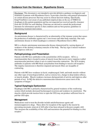 Guidance from the literature: Myasthenia Gravis

   Disclaimer: This document is not intended to provide definitive guidance on diagnosis and
   treatment of patients with Myasthenia Gravis. It provides clinicians with general information
   on certain disease processes that may assist in clinical decision making. Specifically,
   Empi/VitalStim is not aware of any published empirical data on the use of NMES for
   dysphagia in this patient population and has not requested nor received specific clearance
   from the US FDA for such labeling. Clinicians are advised to consult the professional
   literature for information specific to that condition and use best practice guidelines in
   determining treatment intervention.

   Background
   An autoimmune disease is characterized by an abnormality of the immune system that causes
   the production of antibodies against one’s own tissues and other body materials. One such
   autoimmune disease in which dysphagia is common is Myasthenia Gravis (MG).

   MG is a chronic autoimmune neuromuscular disease characterized by varying degrees of
   weakness of the skeletal (voluntary) muscles of the body. The key sign is muscle weakness
   that improves with rest.1

   Pathophysiology and Presentation
   Patients with MG have antibodies to the acetylcholine (ACh) receptors. ACh is a
   neurotransmitter that is located in areas of muscle tissue that receive nerve impulses (called
   neuromuscular junctions) where it acts to control muscular contraction. The ACh receptor
   antibodies in patients with MG block acetylcholine from binding to muscle cell receptors.1
   The impulse transmission is therefore impaired and muscle fibers are incapable of
   contracting.

   Patients with MG have weakness in facial, oropharyngeal, limb, and trunk muscles without
   any other signs of neurological deficit, such as sensory loss, change in deep tendon reflexes,
   or muscle atrophy. Muscle weakness increases during periods of activity and improves after
   periods of rest. In MG the defective neuromuscular transmission causes most of the
   symptoms of fatigue.3

   Typical Dysphagia Dysfunction
   Dysphagia with MG is primarily characterized by general weakness of the swallowing
   system which includes decreased hyolaryngeal excursion and weakness in constriction. The
   muscles which provide traction force to open the UES may not produce sufficient force to
   pull the UES open.

   Management
   Medications used to treat the disorder include anticholinesterase agents and
   immunosuppressive drugs. These allow for reception of the signal to the muscle by
   preventing enzymatic removal of ACh after it has been released in the post-synaptic cleft.
   This increases the availability of free ACh and maximizes the potential for binding to a free
   receptor.1




November 13, 2009                                                                       Page 1 of 3
 