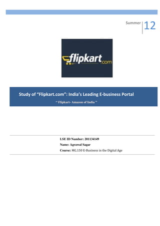 12	
  
   	
  
                                                                                                 Summer	
  




Study	
  of	
  “Flipkart.com”:	
  India’s	
  Leading	
  E-­‐business	
  Portal	
  
                          “ Flipkart- Amazon of India ”	
  




                             LSE ID Number: 201134149
                             Name: Agrawal Sagar
                             Course: MG.150	
  E-­‐Business	
  in	
  the	
  Digital	
  Age	
  


                             	
  
 