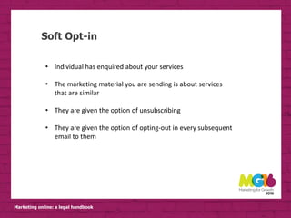 Marketing online: a legal handbook
Soft Opt-in
• Individual has enquired about your services
• The marketing material you are sending is about services
that are similar
• They are given the option of unsubscribing
• They are given the option of opting-out in every subsequent
email to them
 