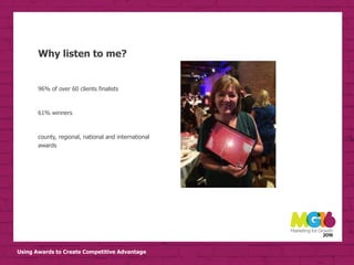 Using Awards to Create Competitive Advantage
Why listen to me?
• business insight
• Business improvement
• Bottom line
• External validation
• COMPETITIVE ADVANTAGE
96% of over 60 clients finalists
61% winners
county, regional, national and international
awards
 