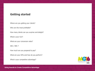 Using Awards to Create Competitive Advantage
Getting started
Where are you getting your clients?
Who are the most profitable?
How many clients can you surprise and delight?
What is your CLV?
What are your conversion rates?
SAC / SRC ?
How much are you prepared to pay?
What are your KPIs and how do you perform?
What is your competitive advantage?
 