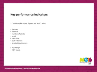 Using Awards to Create Competitive Advantage
Key performance indicators
1. business plan – past 3 years and next 3 years
• turnover
• revenue
• number of clients
• profit
• cash flow
• staff retention
• product development
• % changes
• YOY trends
 