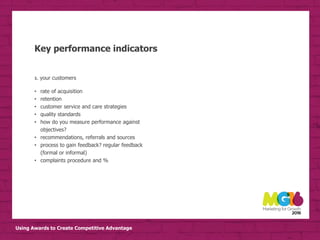 Using Awards to Create Competitive Advantage
Key performance indicators
3. your customers
• rate of acquisition
• retention
• customer service and care strategies
• quality standards
• how do you measure performance against
objectives?
• recommendations, referrals and sources
• process to gain feedback? regular feedback
(formal or informal)
• complaints procedure and %
 