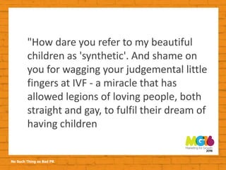 No Such Thing as Bad PR
"How dare you refer to my beautiful
children as 'synthetic'. And shame on
you for wagging your judgemental little
fingers at IVF - a miracle that has
allowed legions of loving people, both
straight and gay, to fulfil their dream of
having children
 