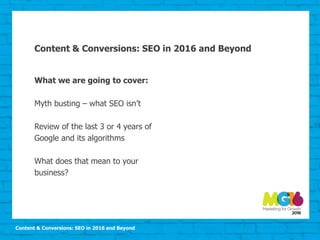 Content & Conversions: SEO in 2016 and Beyond
Content & Conversions: SEO in 2016 and Beyond
What we are going to cover:
Myth busting – what SEO isn’t
Review of the last 3 or 4 years of
Google and its algorithms
What does that mean to your
business?
 